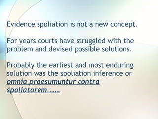 Evidence spoliation is not a new concept. For years courts have struggled with the problem and devised possible solutions.  Probably the earliest and most enduring solution was the spoliation inference or  omnia praesumuntur contra spoliatorem :…… 