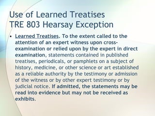 Use of Learned Treatises TRE 803 Hearsay Exception Learned Treatises .   To the extent called to the attention of an expert witness upon cross-examination or relied upon by the expert in direct examination , statements contained in published treatises, periodicals, or pamphlets on a subject of history, medicine, or other science or art established as a reliable authority by the testimony or admission of the witness or by other expert testimony or by judicial notice.  If admitted, the statements may be read into evidence but may not be received as exhibits .  