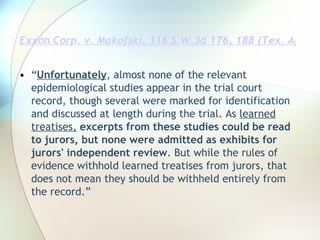 Exxon Corp. v. Makofski, 116 S.W.3d 176, 188 (Tex. App.--Houston [14th Dist.] 2003, pet. denied) “ Unfortunately , almost none of the relevant epidemiological studies appear in the trial court record, though several were marked for identification and discussed at length during the trial. As  learned treatises,   excerpts   from these studies could be read to jurors, but none were admitted as exhibits for jurors' independent review . But while the rules of evidence withhold learned treatises from jurors, that does not mean they should be withheld entirely from the record.” 