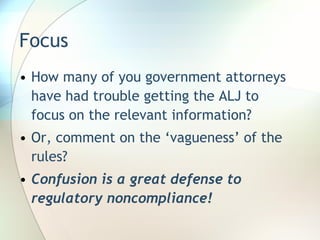 Focus  How many of you government attorneys have had trouble getting the ALJ to focus on the relevant information? Or, comment on the ‘vagueness’ of the rules? Confusion is a great defense to regulatory noncompliance! 