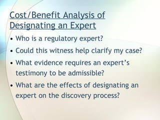 Cost/Benefit Analysis of Designating an Expert Who is a regulatory expert? Could this witness help clarify my case? What evidence requires an expert’s testimony to be admissible? What are the effects of designating an expert on the discovery process? 