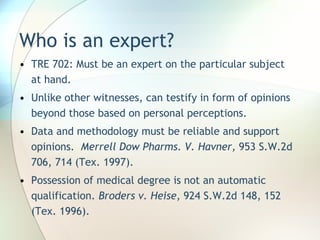 Who is an expert? TRE 702: Must be an expert on the particular subject at hand. Unlike other witnesses, can testify in form of opinions beyond those based on personal perceptions. Data and methodology must be reliable and support opinions.  Merrell Dow Pharms. V. Havner,  953 S.W.2d 706, 714 (Tex. 1997). Possession of medical degree is not an automatic qualification.  Broders v. Heise , 924 S.W.2d 148, 152 (Tex. 1996). 