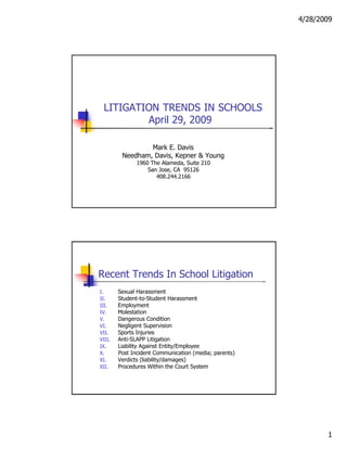 4/28/2009  LITIGATION TRENDS IN SCHOOLS April 29, 2009  Mark E. Davis  Needham, Davis, Kepner & Young  1960 The Alameda, Suite 210  San Jose, CA  95126  408.244.2166  Recent Trends In School Litigation  I.  Sexual Harassment  II.  Student-to-Student Harassment  III.  Employment  IV.  Molestation  V.  Dangerous Condition  VI.  Negligent Supervision  VII.  Sports Injuries  VIII.  Anti-SLAPP Litigation  IX.  Liability Against Entity/Employee  X.  Post Incident Communication (media; parents)  XI.  Verdicts (liability/damages)  XII.  Procedures Within the Court System  1  