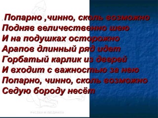 .. Попарно ,чинно, сколь возможноПопарно ,чинно, сколь возможно
Подняв величественно шеюПодняв величественно шею
И на подушках осторожноИ на подушках осторожно
Арапов длинный ряд идетАрапов длинный ряд идет
Горбатый карлик из дверейГорбатый карлик из дверей
И входит с важностью за неюИ входит с важностью за нею
Попарно, чинно, сколь возможноПопарно, чинно, сколь возможно
Седую бороду несётСедую бороду несёт
 