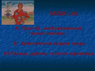 БАЛДА - это
А) Простой, необразованный,
глупый человек.
Б) Крестьянское орудие труда.
В) Палица, дубина, толстое корневище.
 