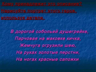 Кому принадлежит это описание?Кому принадлежит это описание?
Нарисуйте портрет этого героя,Нарисуйте портрет этого героя,
используя детали.используя детали.
В дорогой собольей душегрейке,В дорогой собольей душегрейке,
Парчовая на маковке кичка,Парчовая на маковке кичка,
Жемчуга огрузили шею,Жемчуга огрузили шею,
На руках золотые перстни,На руках золотые перстни,
На ногах красные сапожкиНа ногах красные сапожки ..
 