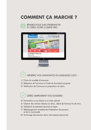 COMMENT ÇA MARCHE ?
GÉNÉREZ VOS ANNONCES EN QUELQUES CLICS :
1/ Choix du modèle d’annonces
2/ Rédaction de l’annonce à l’aide du formulaire proposé
3/ Vériﬁcation de l’annonce et proposition du devis
GÉREZ SIMPLEMENT VOS DOSSIERS :
4/ Facturation à vos clients ou à votre cabinet
5/ Gestion des remises directe sur devis, relevé de factures ﬁn de mois
6/ Validation et paiement sécurisé en ligne
7/ Téléchargement immédiat de l’attestation de parution
et de la commande
8/ Archivage des dossiers dans votre espace personnel
RENDEZ-VOUS SUR LITINERANT.FR
ET CRÉEZ VOTRE COMPTE PRO
 