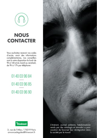 01 40 03 96 84
01 40 03 96 85
01 40 03 96 90
Vous souhaitez recevoir vos codes
d’accès, avoir des informations
complémentaires, nos conseillers
sont à votre disposition le lundi de
9h à 16h et du mardi au vendredi,
de 9h à 17h par téléphone:
3, rue de l’Atlas / 75019 Paris
annonceslegales@litinerant.fr
L’itinérant, journal solidaire, hebdomadaire
vendu par des sans-logis et sans-abri a pour
vocation de favoriser leur réintégration dans
la société par le travail.
NOUS
CONTACTER
 