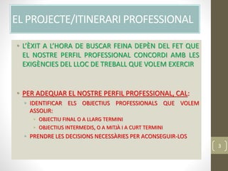 EL PROJECTE/ITINERARI PROFESSIONAL
• L’ÈXIT A L’HORA DE BUSCAR FEINA DEPÈN DEL FET QUE
EL NOSTRE PERFIL PROFESSIONAL CONCORDI AMB LES
EXIGÈNCIES DEL LLOC DE TREBALL QUE VOLEM EXERCIR
• PER ADEQUAR EL NOSTRE PERFIL PROFESSIONAL, CAL:
• IDENTIFICAR ELS OBJECTIUS PROFESSIONALS QUE VOLEM
ASSOLIR:
• OBJECTIU FINAL O A LLARG TERMINI
• OBJECTIUS INTERMEDIS, O A MITJÀ I A CURT TERMINI
• PRENDRE LES DECISIONS NECESSÀRIES PER ACONSEGUIR-LOS
3
 