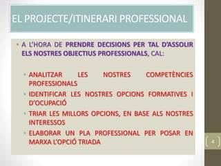EL PROJECTE/ITINERARI PROFESSIONAL
• A L’HORA DE PRENDRE DECISIONS PER TAL D’ASSOLIR
ELS NOSTRES OBJECTIUS PROFESSIONALS, CAL:
• ANALITZAR LES NOSTRES COMPETÈNCIES
PROFESSIONALS
• IDENTIFICAR LES NOSTRES OPCIONS FORMATIVES I
D’OCUPACIÓ
• TRIAR LES MILLORS OPCIONS, EN BASE ALS NOSTRES
INTERESSOS
• ELABORAR UN PLA PROFESSIONAL PER POSAR EN
MARXA L’OPCIÓ TRIADA 4
 