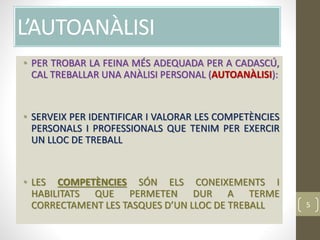 L’AUTOANÀLISI
• PER TROBAR LA FEINA MÉS ADEQUADA PER A CADASCÚ,
CAL TREBALLAR UNA ANÀLISI PERSONAL (AUTOANÀLISI):
• SERVEIX PER IDENTIFICAR I VALORAR LES COMPETÈNCIES
PERSONALS I PROFESSIONALS QUE TENIM PER EXERCIR
UN LLOC DE TREBALL
• LES COMPETÈNCIES SÓN ELS CONEIXEMENTS I
HABILITATS QUE PERMETEN DUR A TERME
CORRECTAMENT LES TASQUES D’UN LLOC DE TREBALL 5
 