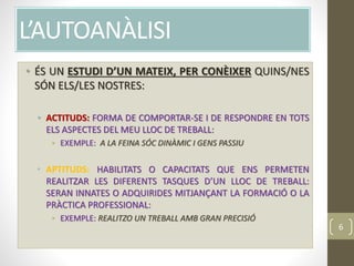 L’AUTOANÀLISI
• ÉS UN ESTUDI D’UN MATEIX, PER CONÈIXER QUINS/NES
SÓN ELS/LES NOSTRES:
• ACTITUDS: FORMA DE COMPORTAR-SE I DE RESPONDRE EN TOTS
ELS ASPECTES DEL MEU LLOC DE TREBALL:
• EXEMPLE: A LA FEINA SÓC DINÀMIC I GENS PASSIU
• APTITUDS: HABILITATS O CAPACITATS QUE ENS PERMETEN
REALITZAR LES DIFERENTS TASQUES D’UN LLOC DE TREBALL:
SERAN INNATES O ADQUIRIDES MITJANÇANT LA FORMACIÓ O LA
PRÀCTICA PROFESSIONAL:
• EXEMPLE: REALITZO UN TREBALL AMB GRAN PRECISIÓ
6
 