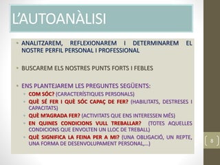 L’AUTOANÀLISI
• ANALITZAREM, REFLEXIONAREM I DETERMINAREM EL
NOSTRE PERFIL PERSONAL I PROFESSIONAL
• BUSCAREM ELS NOSTRES PUNTS FORTS I FEBLES
• ENS PLANTEJAREM LES PREGUNTES SEGÜENTS:
• COM SÓC? (CARACTERÍSTIQUES PERSONALS)
• QUÈ SÉ FER I QUÈ SÓC CAPAÇ DE FER? (HABILITATS, DESTRESES I
CAPACITATS)
• QUÈ M’AGRADA FER? (ACTIVITATS QUE ENS INTERESSEN MÉS)
• EN QUINES CONDICIONS VULL TREBALLAR? (TOTES AQUELLES
CONDICIONS QUE ENVOLTEN UN LLOC DE TREBALL)
• QUÈ SIGNIFICA LA FEINA PER A MI? (UNA OBLIGACIÓ, UN REPTE,
UNA FORMA DE DESENVOLUPAMENT PERSONAL,…) 8
 