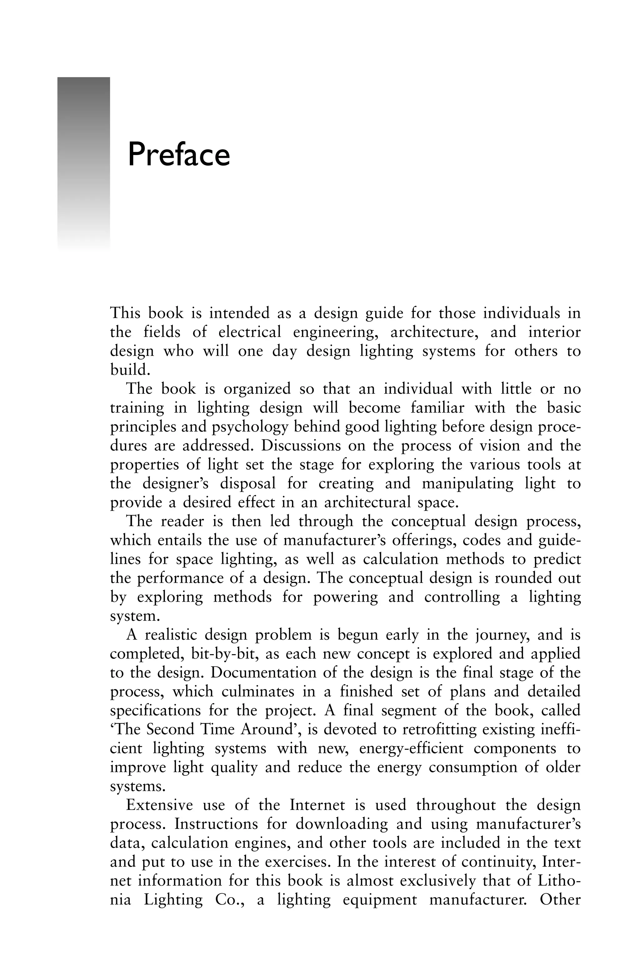 This book is intended as a design guide for those individuals in
the fields of electrical engineering, architecture, and interior
design who will one day design lighting systems for others to
build.
The book is organized so that an individual with little or no
training in lighting design will become familiar with the basic
principles and psychology behind good lighting before design proce-
dures are addressed. Discussions on the process of vision and the
properties of light set the stage for exploring the various tools at
the designer’s disposal for creating and manipulating light to
provide a desired effect in an architectural space.
The reader is then led through the conceptual design process,
which entails the use of manufacturer’s offerings, codes and guide-
lines for space lighting, as well as calculation methods to predict
the performance of a design. The conceptual design is rounded out
by exploring methods for powering and controlling a lighting
system.
A realistic design problem is begun early in the journey, and is
completed, bit-by-bit, as each new concept is explored and applied
to the design. Documentation of the design is the final stage of the
process, which culminates in a finished set of plans and detailed
specifications for the project. A final segment of the book, called
‘The Second Time Around’, is devoted to retrofitting existing ineffi-
cient lighting systems with new, energy-efficient components to
improve light quality and reduce the energy consumption of older
systems.
Extensive use of the Internet is used throughout the design
process. Instructions for downloading and using manufacturer’s
data, calculation engines, and other tools are included in the text
and put to use in the exercises. In the interest of continuity, Inter-
net information for this book is almost exclusively that of Litho-
nia Lighting Co., a lighting equipment manufacturer. Other
Preface
 