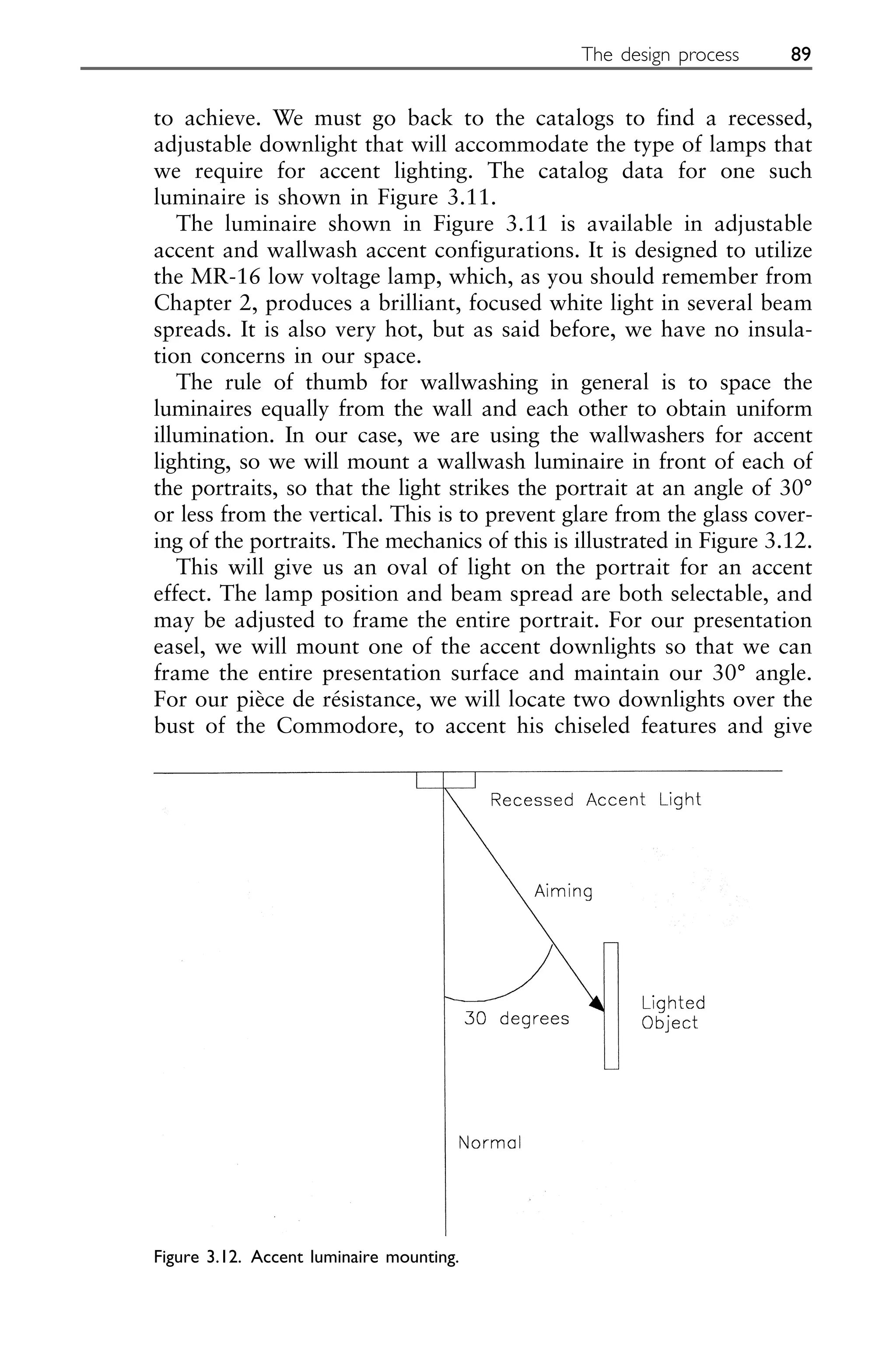 to achieve. We must go back to the catalogs to find a recessed,
adjustable downlight that will accommodate the type of lamps that
we require for accent lighting. The catalog data for one such
luminaire is shown in Figure 3.11.
The luminaire shown in Figure 3.11 is available in adjustable
accent and wallwash accent configurations. It is designed to utilize
the MR-16 low voltage lamp, which, as you should remember from
Chapter 2, produces a brilliant, focused white light in several beam
spreads. It is also very hot, but as said before, we have no insula-
tion concerns in our space.
The rule of thumb for wallwashing in general is to space the
luminaires equally from the wall and each other to obtain uniform
illumination. In our case, we are using the wallwashers for accent
lighting, so we will mount a wallwash luminaire in front of each of
the portraits, so that the light strikes the portrait at an angle of 30°
or less from the vertical. This is to prevent glare from the glass cover-
ing of the portraits. The mechanics of this is illustrated in Figure 3.12.
This will give us an oval of light on the portrait for an accent
effect. The lamp position and beam spread are both selectable, and
may be adjusted to frame the entire portrait. For our presentation
easel, we will mount one of the accent downlights so that we can
frame the entire presentation surface and maintain our 30° angle.
For our pièce de résistance, we will locate two downlights over the
bust of the Commodore, to accent his chiseled features and give
The design process 89
Figure 3.12. Accent luminaire mounting.
 