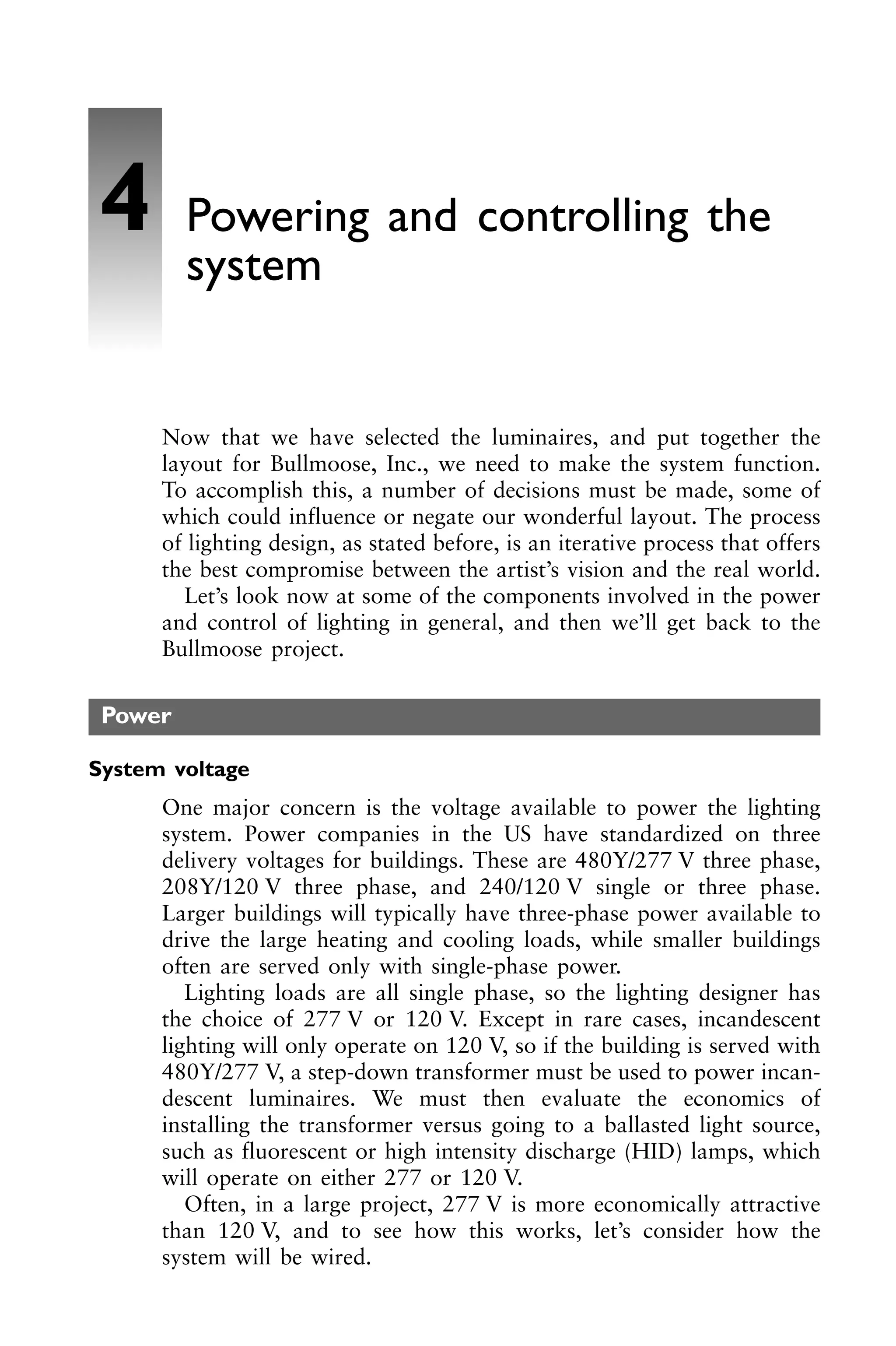 Now that we have selected the luminaires, and put together the
layout for Bullmoose, Inc., we need to make the system function.
To accomplish this, a number of decisions must be made, some of
which could influence or negate our wonderful layout. The process
of lighting design, as stated before, is an iterative process that offers
the best compromise between the artist’s vision and the real world.
Let’s look now at some of the components involved in the power
and control of lighting in general, and then we’ll get back to the
Bullmoose project.
Power
System voltage
One major concern is the voltage available to power the lighting
system. Power companies in the US have standardized on three
delivery voltages for buildings. These are 480Y/277 V three phase,
208Y/120 V three phase, and 240/120 V single or three phase.
Larger buildings will typically have three-phase power available to
drive the large heating and cooling loads, while smaller buildings
often are served only with single-phase power.
Lighting loads are all single phase, so the lighting designer has
the choice of 277 V or 120 V. Except in rare cases, incandescent
lighting will only operate on 120 V, so if the building is served with
480Y/277 V, a step-down transformer must be used to power incan-
descent luminaires. We must then evaluate the economics of
installing the transformer versus going to a ballasted light source,
such as fluorescent or high intensity discharge (HID) lamps, which
will operate on either 277 or 120 V.
Often, in a large project, 277 V is more economically attractive
than 120 V, and to see how this works, let’s consider how the
system will be wired.
4 Powering and controlling the
system
 