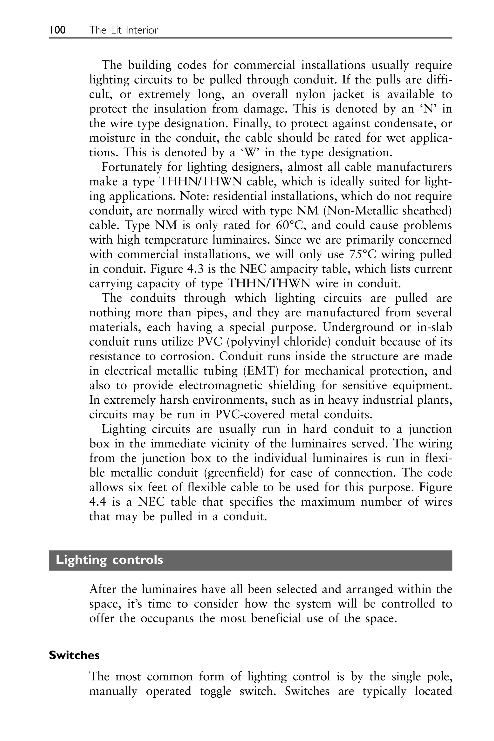 The building codes for commercial installations usually require
lighting circuits to be pulled through conduit. If the pulls are diffi-
cult, or extremely long, an overall nylon jacket is available to
protect the insulation from damage. This is denoted by an ‘N’ in
the wire type designation. Finally, to protect against condensate, or
moisture in the conduit, the cable should be rated for wet applica-
tions. This is denoted by a ‘W’ in the type designation.
Fortunately for lighting designers, almost all cable manufacturers
make a type THHN/THWN cable, which is ideally suited for light-
ing applications. Note: residential installations, which do not require
conduit, are normally wired with type NM (Non-Metallic sheathed)
cable. Type NM is only rated for 60°C, and could cause problems
with high temperature luminaires. Since we are primarily concerned
with commercial installations, we will only use 75°C wiring pulled
in conduit. Figure 4.3 is the NEC ampacity table, which lists current
carrying capacity of type THHN/THWN wire in conduit.
The conduits through which lighting circuits are pulled are
nothing more than pipes, and they are manufactured from several
materials, each having a special purpose. Underground or in-slab
conduit runs utilize PVC (polyvinyl chloride) conduit because of its
resistance to corrosion. Conduit runs inside the structure are made
in electrical metallic tubing (EMT) for mechanical protection, and
also to provide electromagnetic shielding for sensitive equipment.
In extremely harsh environments, such as in heavy industrial plants,
circuits may be run in PVC-covered metal conduits.
Lighting circuits are usually run in hard conduit to a junction
box in the immediate vicinity of the luminaires served. The wiring
from the junction box to the individual luminaires is run in flexi-
ble metallic conduit (greenfield) for ease of connection. The code
allows six feet of flexible cable to be used for this purpose. Figure
4.4 is a NEC table that specifies the maximum number of wires
that may be pulled in a conduit.
Lighting controls
After the luminaires have all been selected and arranged within the
space, it’s time to consider how the system will be controlled to
offer the occupants the most beneficial use of the space.
Switches
The most common form of lighting control is by the single pole,
manually operated toggle switch. Switches are typically located
100 The Lit Interior
 