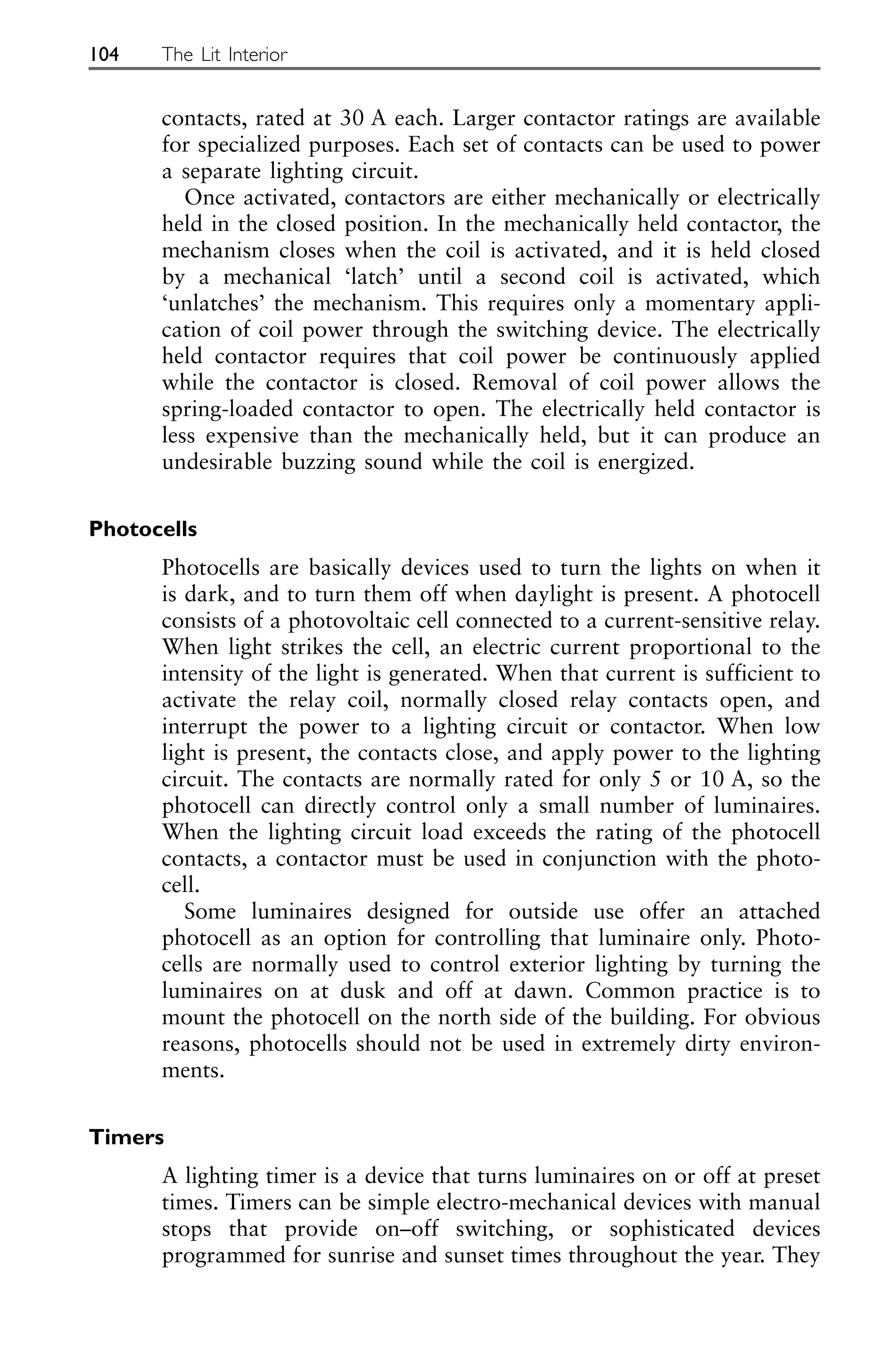 contacts, rated at 30 A each. Larger contactor ratings are available
for specialized purposes. Each set of contacts can be used to power
a separate lighting circuit.
Once activated, contactors are either mechanically or electrically
held in the closed position. In the mechanically held contactor, the
mechanism closes when the coil is activated, and it is held closed
by a mechanical ‘latch’ until a second coil is activated, which
‘unlatches’ the mechanism. This requires only a momentary appli-
cation of coil power through the switching device. The electrically
held contactor requires that coil power be continuously applied
while the contactor is closed. Removal of coil power allows the
spring-loaded contactor to open. The electrically held contactor is
less expensive than the mechanically held, but it can produce an
undesirable buzzing sound while the coil is energized.
Photocells
Photocells are basically devices used to turn the lights on when it
is dark, and to turn them off when daylight is present. A photocell
consists of a photovoltaic cell connected to a current-sensitive relay.
When light strikes the cell, an electric current proportional to the
intensity of the light is generated. When that current is sufficient to
activate the relay coil, normally closed relay contacts open, and
interrupt the power to a lighting circuit or contactor. When low
light is present, the contacts close, and apply power to the lighting
circuit. The contacts are normally rated for only 5 or 10 A, so the
photocell can directly control only a small number of luminaires.
When the lighting circuit load exceeds the rating of the photocell
contacts, a contactor must be used in conjunction with the photo-
cell.
Some luminaires designed for outside use offer an attached
photocell as an option for controlling that luminaire only. Photo-
cells are normally used to control exterior lighting by turning the
luminaires on at dusk and off at dawn. Common practice is to
mount the photocell on the north side of the building. For obvious
reasons, photocells should not be used in extremely dirty environ-
ments.
Timers
A lighting timer is a device that turns luminaires on or off at preset
times. Timers can be simple electro-mechanical devices with manual
stops that provide on–off switching, or sophisticated devices
programmed for sunrise and sunset times throughout the year. They
104 The Lit Interior
 