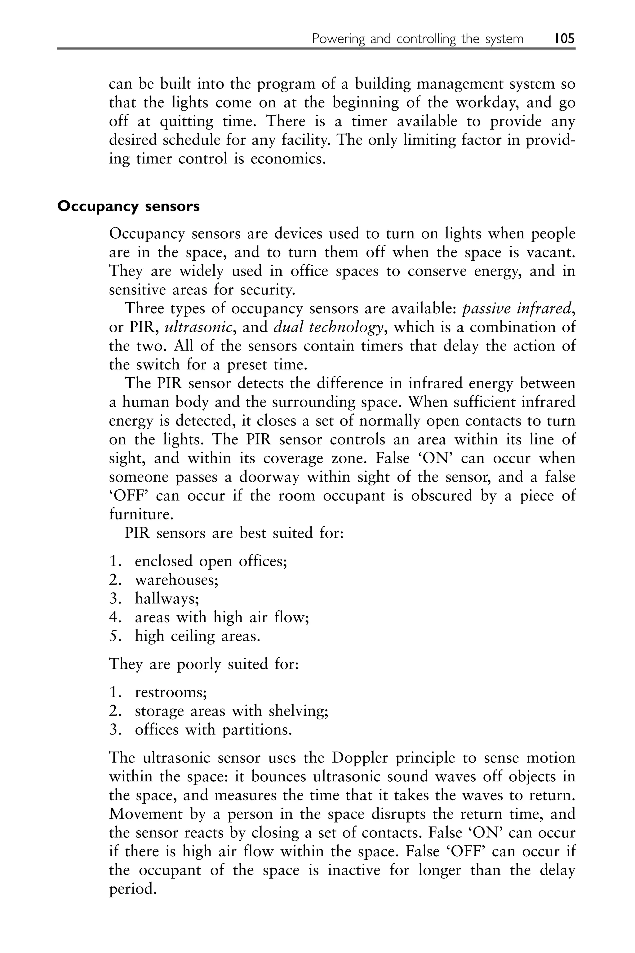 can be built into the program of a building management system so
that the lights come on at the beginning of the workday, and go
off at quitting time. There is a timer available to provide any
desired schedule for any facility. The only limiting factor in provid-
ing timer control is economics.
Occupancy sensors
Occupancy sensors are devices used to turn on lights when people
are in the space, and to turn them off when the space is vacant.
They are widely used in office spaces to conserve energy, and in
sensitive areas for security.
Three types of occupancy sensors are available: passive infrared,
or PIR, ultrasonic, and dual technology, which is a combination of
the two. All of the sensors contain timers that delay the action of
the switch for a preset time.
The PIR sensor detects the difference in infrared energy between
a human body and the surrounding space. When sufficient infrared
energy is detected, it closes a set of normally open contacts to turn
on the lights. The PIR sensor controls an area within its line of
sight, and within its coverage zone. False ‘ON’ can occur when
someone passes a doorway within sight of the sensor, and a false
‘OFF’ can occur if the room occupant is obscured by a piece of
furniture.
PIR sensors are best suited for:
1. enclosed open offices;
2. warehouses;
3. hallways;
4. areas with high air flow;
5. high ceiling areas.
They are poorly suited for:
1. restrooms;
2. storage areas with shelving;
3. offices with partitions.
The ultrasonic sensor uses the Doppler principle to sense motion
within the space: it bounces ultrasonic sound waves off objects in
the space, and measures the time that it takes the waves to return.
Movement by a person in the space disrupts the return time, and
the sensor reacts by closing a set of contacts. False ‘ON’ can occur
if there is high air flow within the space. False ‘OFF’ can occur if
the occupant of the space is inactive for longer than the delay
period.
Powering and controlling the system 105
 