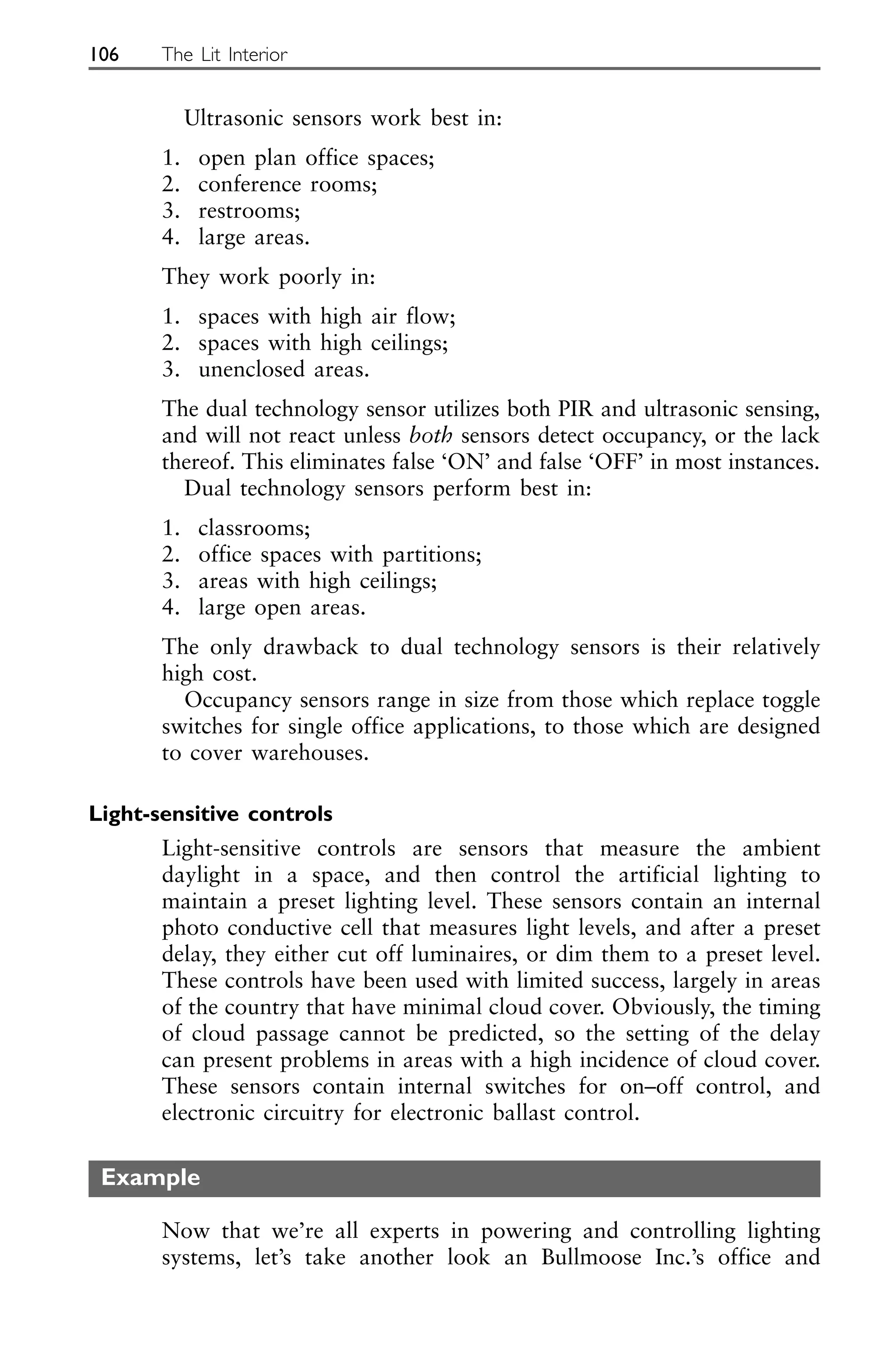 Ultrasonic sensors work best in:
1. open plan office spaces;
2. conference rooms;
3. restrooms;
4. large areas.
They work poorly in:
1. spaces with high air flow;
2. spaces with high ceilings;
3. unenclosed areas.
The dual technology sensor utilizes both PIR and ultrasonic sensing,
and will not react unless both sensors detect occupancy, or the lack
thereof. This eliminates false ‘ON’ and false ‘OFF’ in most instances.
Dual technology sensors perform best in:
1. classrooms;
2. office spaces with partitions;
3. areas with high ceilings;
4. large open areas.
The only drawback to dual technology sensors is their relatively
high cost.
Occupancy sensors range in size from those which replace toggle
switches for single office applications, to those which are designed
to cover warehouses.
Light-sensitive controls
Light-sensitive controls are sensors that measure the ambient
daylight in a space, and then control the artificial lighting to
maintain a preset lighting level. These sensors contain an internal
photo conductive cell that measures light levels, and after a preset
delay, they either cut off luminaires, or dim them to a preset level.
These controls have been used with limited success, largely in areas
of the country that have minimal cloud cover. Obviously, the timing
of cloud passage cannot be predicted, so the setting of the delay
can present problems in areas with a high incidence of cloud cover.
These sensors contain internal switches for on–off control, and
electronic circuitry for electronic ballast control.
Example
Now that we’re all experts in powering and controlling lighting
systems, let’s take another look an Bullmoose Inc.’s office and
106 The Lit Interior
 