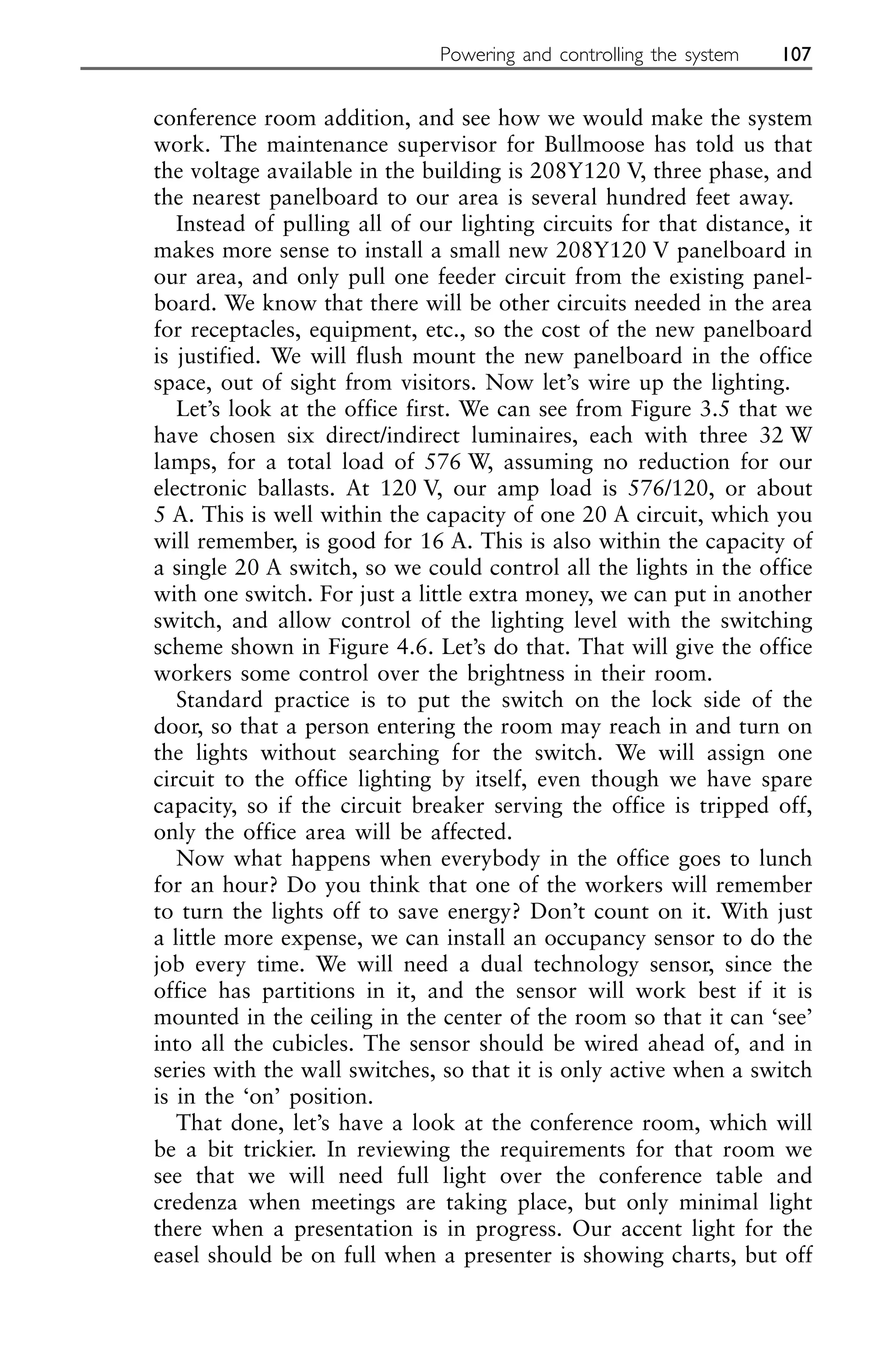 conference room addition, and see how we would make the system
work. The maintenance supervisor for Bullmoose has told us that
the voltage available in the building is 208Y120 V, three phase, and
the nearest panelboard to our area is several hundred feet away.
Instead of pulling all of our lighting circuits for that distance, it
makes more sense to install a small new 208Y120 V panelboard in
our area, and only pull one feeder circuit from the existing panel-
board. We know that there will be other circuits needed in the area
for receptacles, equipment, etc., so the cost of the new panelboard
is justified. We will flush mount the new panelboard in the office
space, out of sight from visitors. Now let’s wire up the lighting.
Let’s look at the office first. We can see from Figure 3.5 that we
have chosen six direct/indirect luminaires, each with three 32 W
lamps, for a total load of 576 W, assuming no reduction for our
electronic ballasts. At 120 V, our amp load is 576/120, or about
5 A. This is well within the capacity of one 20 A circuit, which you
will remember, is good for 16 A. This is also within the capacity of
a single 20 A switch, so we could control all the lights in the office
with one switch. For just a little extra money, we can put in another
switch, and allow control of the lighting level with the switching
scheme shown in Figure 4.6. Let’s do that. That will give the office
workers some control over the brightness in their room.
Standard practice is to put the switch on the lock side of the
door, so that a person entering the room may reach in and turn on
the lights without searching for the switch. We will assign one
circuit to the office lighting by itself, even though we have spare
capacity, so if the circuit breaker serving the office is tripped off,
only the office area will be affected.
Now what happens when everybody in the office goes to lunch
for an hour? Do you think that one of the workers will remember
to turn the lights off to save energy? Don’t count on it. With just
a little more expense, we can install an occupancy sensor to do the
job every time. We will need a dual technology sensor, since the
office has partitions in it, and the sensor will work best if it is
mounted in the ceiling in the center of the room so that it can ‘see’
into all the cubicles. The sensor should be wired ahead of, and in
series with the wall switches, so that it is only active when a switch
is in the ‘on’ position.
That done, let’s have a look at the conference room, which will
be a bit trickier. In reviewing the requirements for that room we
see that we will need full light over the conference table and
credenza when meetings are taking place, but only minimal light
there when a presentation is in progress. Our accent light for the
easel should be on full when a presenter is showing charts, but off
Powering and controlling the system 107
 