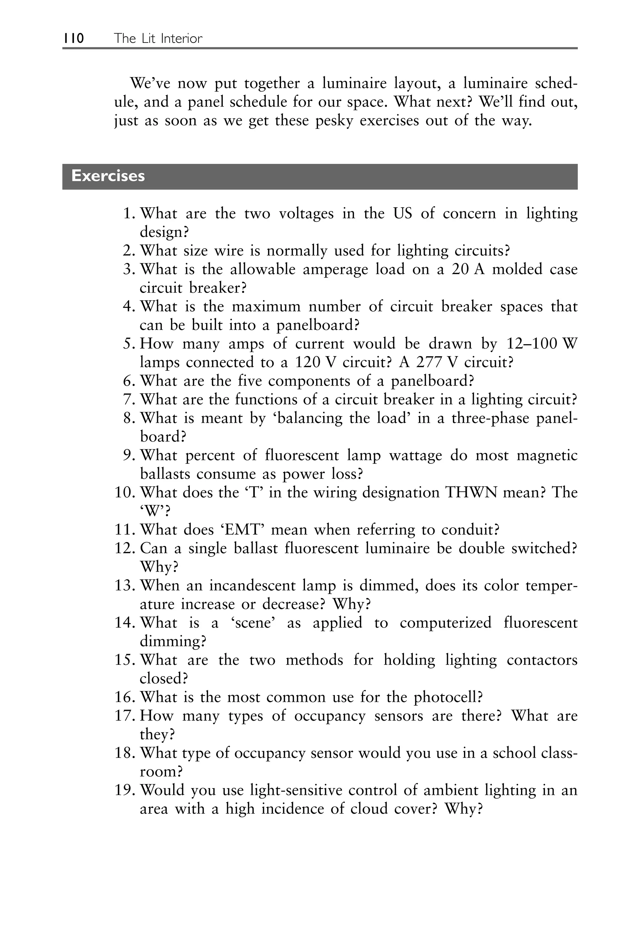 We’ve now put together a luminaire layout, a luminaire sched-
ule, and a panel schedule for our space. What next? We’ll find out,
just as soon as we get these pesky exercises out of the way.
Exercises
1. What are the two voltages in the US of concern in lighting
design?
2. What size wire is normally used for lighting circuits?
3. What is the allowable amperage load on a 20 A molded case
circuit breaker?
4. What is the maximum number of circuit breaker spaces that
can be built into a panelboard?
5. How many amps of current would be drawn by 12–100 W
lamps connected to a 120 V circuit? A 277 V circuit?
6. What are the five components of a panelboard?
7. What are the functions of a circuit breaker in a lighting circuit?
8. What is meant by ‘balancing the load’ in a three-phase panel-
board?
9. What percent of fluorescent lamp wattage do most magnetic
ballasts consume as power loss?
10. What does the ‘T’ in the wiring designation THWN mean? The
‘W’?
11. What does ‘EMT’ mean when referring to conduit?
12. Can a single ballast fluorescent luminaire be double switched?
Why?
13. When an incandescent lamp is dimmed, does its color temper-
ature increase or decrease? Why?
14. What is a ‘scene’ as applied to computerized fluorescent
dimming?
15. What are the two methods for holding lighting contactors
closed?
16. What is the most common use for the photocell?
17. How many types of occupancy sensors are there? What are
they?
18. What type of occupancy sensor would you use in a school class-
room?
19. Would you use light-sensitive control of ambient lighting in an
area with a high incidence of cloud cover? Why?
110 The Lit Interior
 