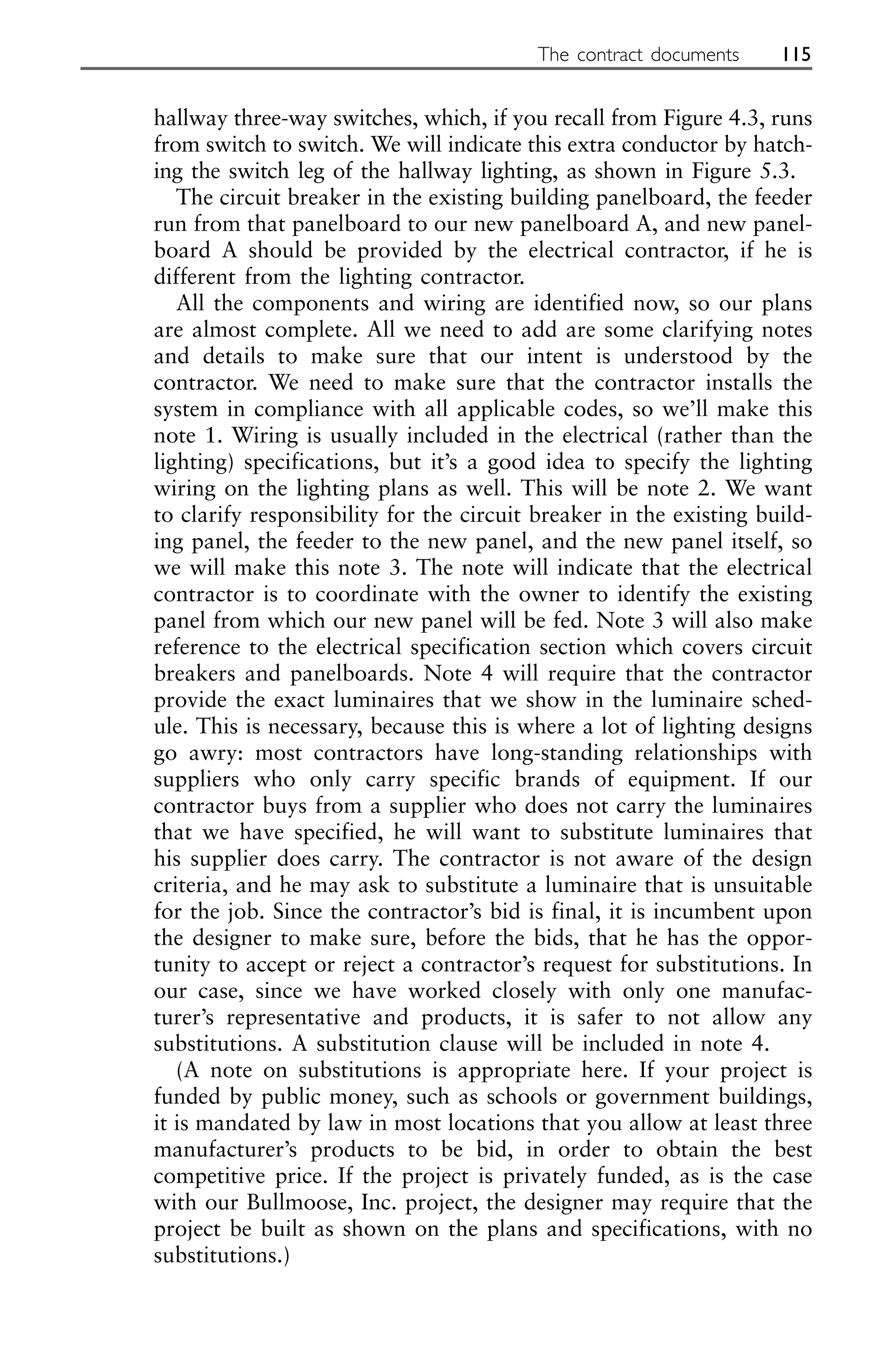 hallway three-way switches, which, if you recall from Figure 4.3, runs
from switch to switch. We will indicate this extra conductor by hatch-
ing the switch leg of the hallway lighting, as shown in Figure 5.3.
The circuit breaker in the existing building panelboard, the feeder
run from that panelboard to our new panelboard A, and new panel-
board A should be provided by the electrical contractor, if he is
different from the lighting contractor.
All the components and wiring are identified now, so our plans
are almost complete. All we need to add are some clarifying notes
and details to make sure that our intent is understood by the
contractor. We need to make sure that the contractor installs the
system in compliance with all applicable codes, so we’ll make this
note 1. Wiring is usually included in the electrical (rather than the
lighting) specifications, but it’s a good idea to specify the lighting
wiring on the lighting plans as well. This will be note 2. We want
to clarify responsibility for the circuit breaker in the existing build-
ing panel, the feeder to the new panel, and the new panel itself, so
we will make this note 3. The note will indicate that the electrical
contractor is to coordinate with the owner to identify the existing
panel from which our new panel will be fed. Note 3 will also make
reference to the electrical specification section which covers circuit
breakers and panelboards. Note 4 will require that the contractor
provide the exact luminaires that we show in the luminaire sched-
ule. This is necessary, because this is where a lot of lighting designs
go awry: most contractors have long-standing relationships with
suppliers who only carry specific brands of equipment. If our
contractor buys from a supplier who does not carry the luminaires
that we have specified, he will want to substitute luminaires that
his supplier does carry. The contractor is not aware of the design
criteria, and he may ask to substitute a luminaire that is unsuitable
for the job. Since the contractor’s bid is final, it is incumbent upon
the designer to make sure, before the bids, that he has the oppor-
tunity to accept or reject a contractor’s request for substitutions. In
our case, since we have worked closely with only one manufac-
turer’s representative and products, it is safer to not allow any
substitutions. A substitution clause will be included in note 4.
(A note on substitutions is appropriate here. If your project is
funded by public money, such as schools or government buildings,
it is mandated by law in most locations that you allow at least three
manufacturer’s products to be bid, in order to obtain the best
competitive price. If the project is privately funded, as is the case
with our Bullmoose, Inc. project, the designer may require that the
project be built as shown on the plans and specifications, with no
substitutions.)
The contract documents 115
 