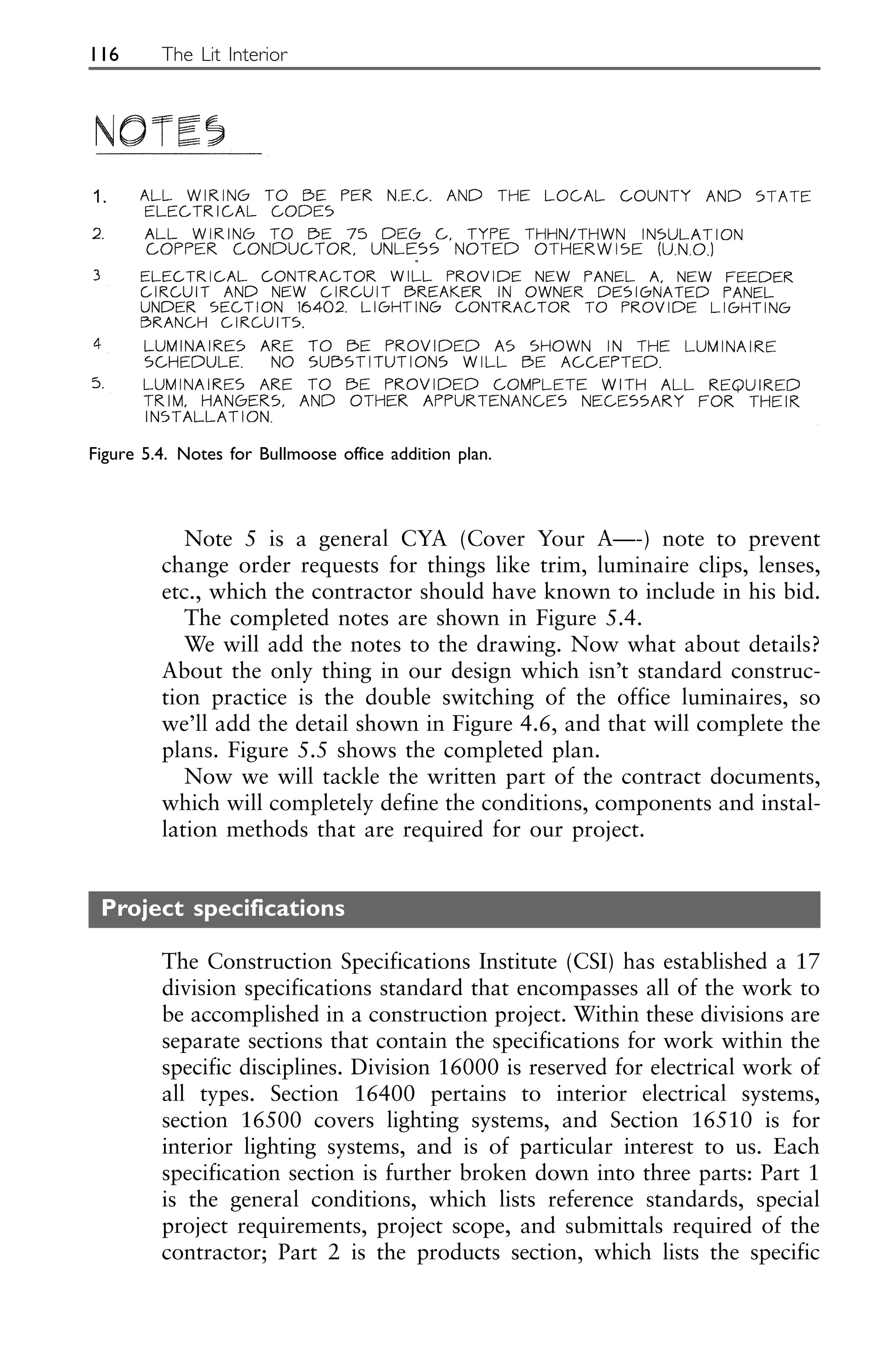 Note 5 is a general CYA (Cover Your A—-) note to prevent
change order requests for things like trim, luminaire clips, lenses,
etc., which the contractor should have known to include in his bid.
The completed notes are shown in Figure 5.4.
We will add the notes to the drawing. Now what about details?
About the only thing in our design which isn’t standard construc-
tion practice is the double switching of the office luminaires, so
we’ll add the detail shown in Figure 4.6, and that will complete the
plans. Figure 5.5 shows the completed plan.
Now we will tackle the written part of the contract documents,
which will completely define the conditions, components and instal-
lation methods that are required for our project.
Project specifications
The Construction Specifications Institute (CSI) has established a 17
division specifications standard that encompasses all of the work to
be accomplished in a construction project. Within these divisions are
separate sections that contain the specifications for work within the
specific disciplines. Division 16000 is reserved for electrical work of
all types. Section 16400 pertains to interior electrical systems,
section 16500 covers lighting systems, and Section 16510 is for
interior lighting systems, and is of particular interest to us. Each
specification section is further broken down into three parts: Part 1
is the general conditions, which lists reference standards, special
project requirements, project scope, and submittals required of the
contractor; Part 2 is the products section, which lists the specific
116 The Lit Interior
Figure 5.4. Notes for Bullmoose office addition plan.
1.
 