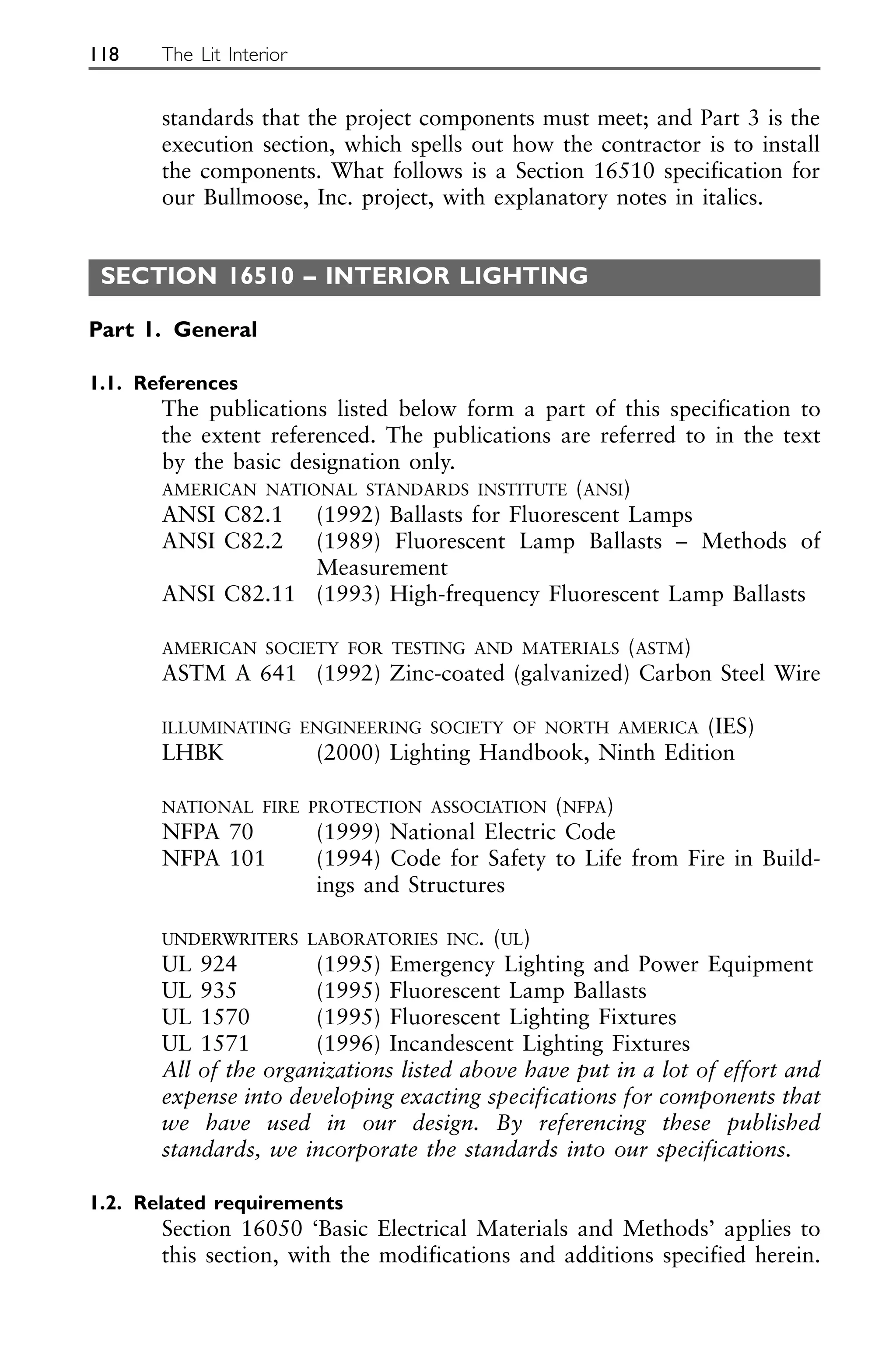 standards that the project components must meet; and Part 3 is the
execution section, which spells out how the contractor is to install
the components. What follows is a Section 16510 specification for
our Bullmoose, Inc. project, with explanatory notes in italics.
SECTION 16510 – INTERIOR LIGHTING
Part 1. General
1.1. References
The publications listed below form a part of this specification to
the extent referenced. The publications are referred to in the text
by the basic designation only.
AMERICAN NATIONAL STANDARDS INSTITUTE (ANSI)
ANSI C82.1 (1992) Ballasts for Fluorescent Lamps
ANSI C82.2 (1989) Fluorescent Lamp Ballasts – Methods of
Measurement
ANSI C82.11 (1993) High-frequency Fluorescent Lamp Ballasts
AMERICAN SOCIETY FOR TESTING AND MATERIALS (ASTM)
ASTM A 641 (1992) Zinc-coated (galvanized) Carbon Steel Wire
ILLUMINATING ENGINEERING SOCIETY OF NORTH AMERICA (IES)
LHBK (2000) Lighting Handbook, Ninth Edition
NATIONAL FIRE PROTECTION ASSOCIATION (NFPA)
NFPA 70 (1999) National Electric Code
NFPA 101 (1994) Code for Safety to Life from Fire in Build-
ings and Structures
UNDERWRITERS LABORATORIES INC. (UL)
UL 924 (1995) Emergency Lighting and Power Equipment
UL 935 (1995) Fluorescent Lamp Ballasts
UL 1570 (1995) Fluorescent Lighting Fixtures
UL 1571 (1996) Incandescent Lighting Fixtures
All of the organizations listed above have put in a lot of effort and
expense into developing exacting specifications for components that
we have used in our design. By referencing these published
standards, we incorporate the standards into our specifications.
1.2. Related requirements
Section 16050 ‘Basic Electrical Materials and Methods’ applies to
this section, with the modifications and additions specified herein.
118 The Lit Interior
 
