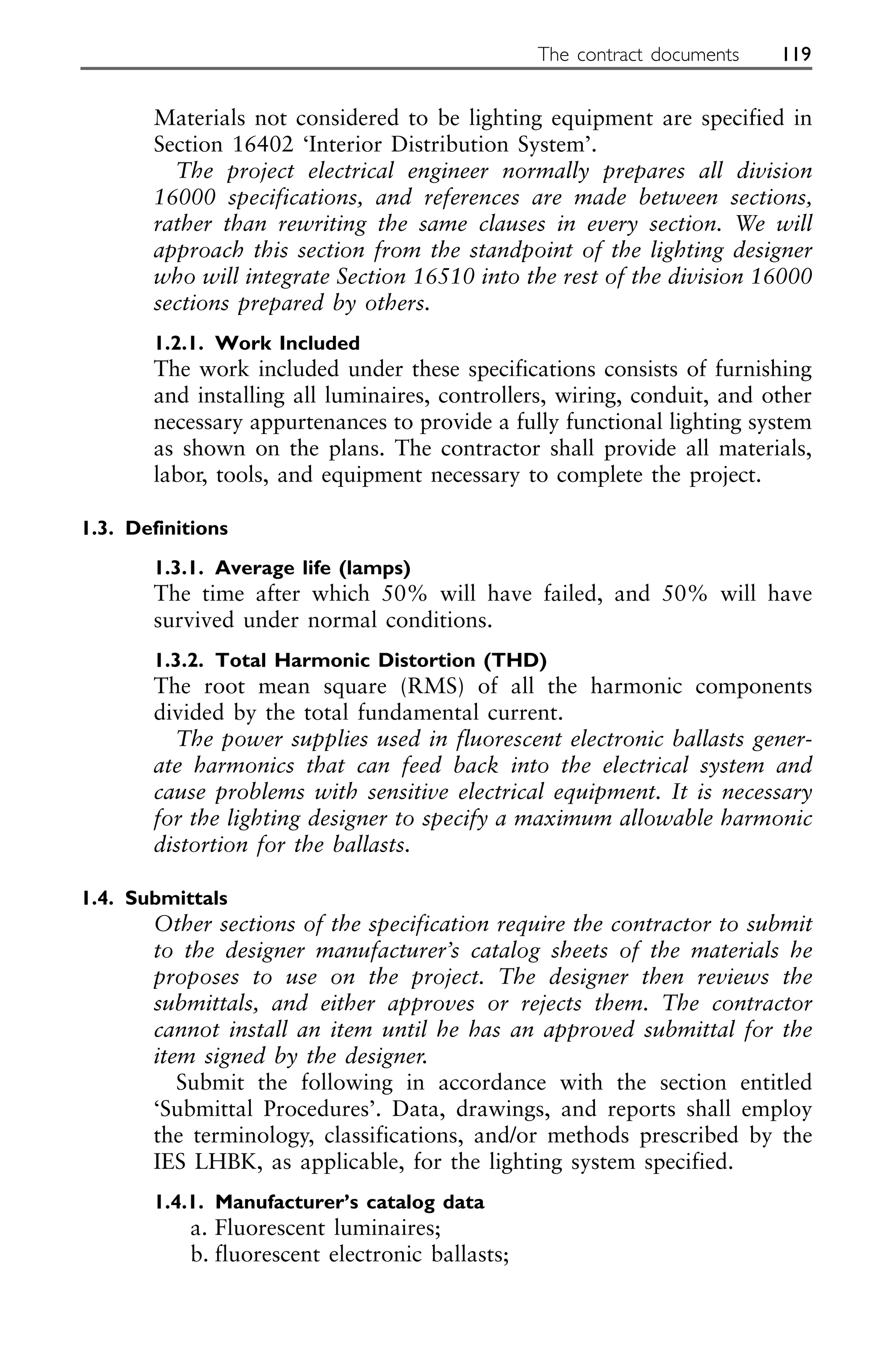 Materials not considered to be lighting equipment are specified in
Section 16402 ‘Interior Distribution System’.
The project electrical engineer normally prepares all division
16000 specifications, and references are made between sections,
rather than rewriting the same clauses in every section. We will
approach this section from the standpoint of the lighting designer
who will integrate Section 16510 into the rest of the division 16000
sections prepared by others.
1.2.1. Work Included
The work included under these specifications consists of furnishing
and installing all luminaires, controllers, wiring, conduit, and other
necessary appurtenances to provide a fully functional lighting system
as shown on the plans. The contractor shall provide all materials,
labor, tools, and equipment necessary to complete the project.
1.3. Definitions
1.3.1. Average life (lamps)
The time after which 50% will have failed, and 50% will have
survived under normal conditions.
1.3.2. Total Harmonic Distortion (THD)
The root mean square (RMS) of all the harmonic components
divided by the total fundamental current.
The power supplies used in fluorescent electronic ballasts gener-
ate harmonics that can feed back into the electrical system and
cause problems with sensitive electrical equipment. It is necessary
for the lighting designer to specify a maximum allowable harmonic
distortion for the ballasts.
1.4. Submittals
Other sections of the specification require the contractor to submit
to the designer manufacturer’s catalog sheets of the materials he
proposes to use on the project. The designer then reviews the
submittals, and either approves or rejects them. The contractor
cannot install an item until he has an approved submittal for the
item signed by the designer.
Submit the following in accordance with the section entitled
‘Submittal Procedures’. Data, drawings, and reports shall employ
the terminology, classifications, and/or methods prescribed by the
IES LHBK, as applicable, for the lighting system specified.
1.4.1. Manufacturer’s catalog data
a. Fluorescent luminaires;
b. fluorescent electronic ballasts;
The contract documents 119
 