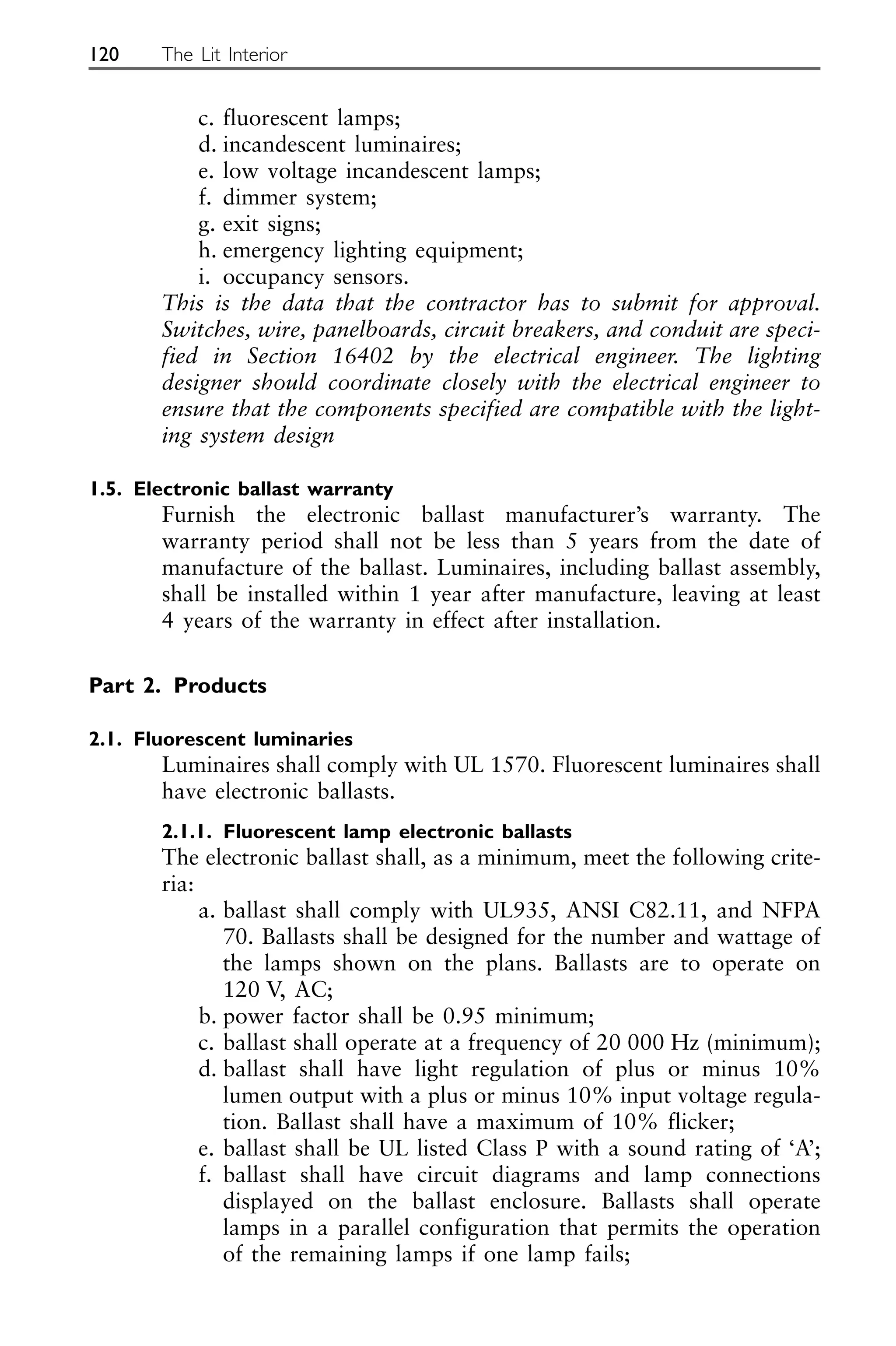 c. fluorescent lamps;
d. incandescent luminaires;
e. low voltage incandescent lamps;
f. dimmer system;
g. exit signs;
h. emergency lighting equipment;
i. occupancy sensors.
This is the data that the contractor has to submit for approval.
Switches, wire, panelboards, circuit breakers, and conduit are speci-
fied in Section 16402 by the electrical engineer. The lighting
designer should coordinate closely with the electrical engineer to
ensure that the components specified are compatible with the light-
ing system design
1.5. Electronic ballast warranty
Furnish the electronic ballast manufacturer’s warranty. The
warranty period shall not be less than 5 years from the date of
manufacture of the ballast. Luminaires, including ballast assembly,
shall be installed within 1 year after manufacture, leaving at least
4 years of the warranty in effect after installation.
Part 2. Products
2.1. Fluorescent luminaries
Luminaires shall comply with UL 1570. Fluorescent luminaires shall
have electronic ballasts.
2.1.1. Fluorescent lamp electronic ballasts
The electronic ballast shall, as a minimum, meet the following crite-
ria:
a. ballast shall comply with UL935, ANSI C82.11, and NFPA
70. Ballasts shall be designed for the number and wattage of
the lamps shown on the plans. Ballasts are to operate on
120 V, AC;
b. power factor shall be 0.95 minimum;
c. ballast shall operate at a frequency of 20 000 Hz (minimum);
d. ballast shall have light regulation of plus or minus 10%
lumen output with a plus or minus 10% input voltage regula-
tion. Ballast shall have a maximum of 10% flicker;
e. ballast shall be UL listed Class P with a sound rating of ‘A’;
f. ballast shall have circuit diagrams and lamp connections
displayed on the ballast enclosure. Ballasts shall operate
lamps in a parallel configuration that permits the operation
of the remaining lamps if one lamp fails;
120 The Lit Interior
 