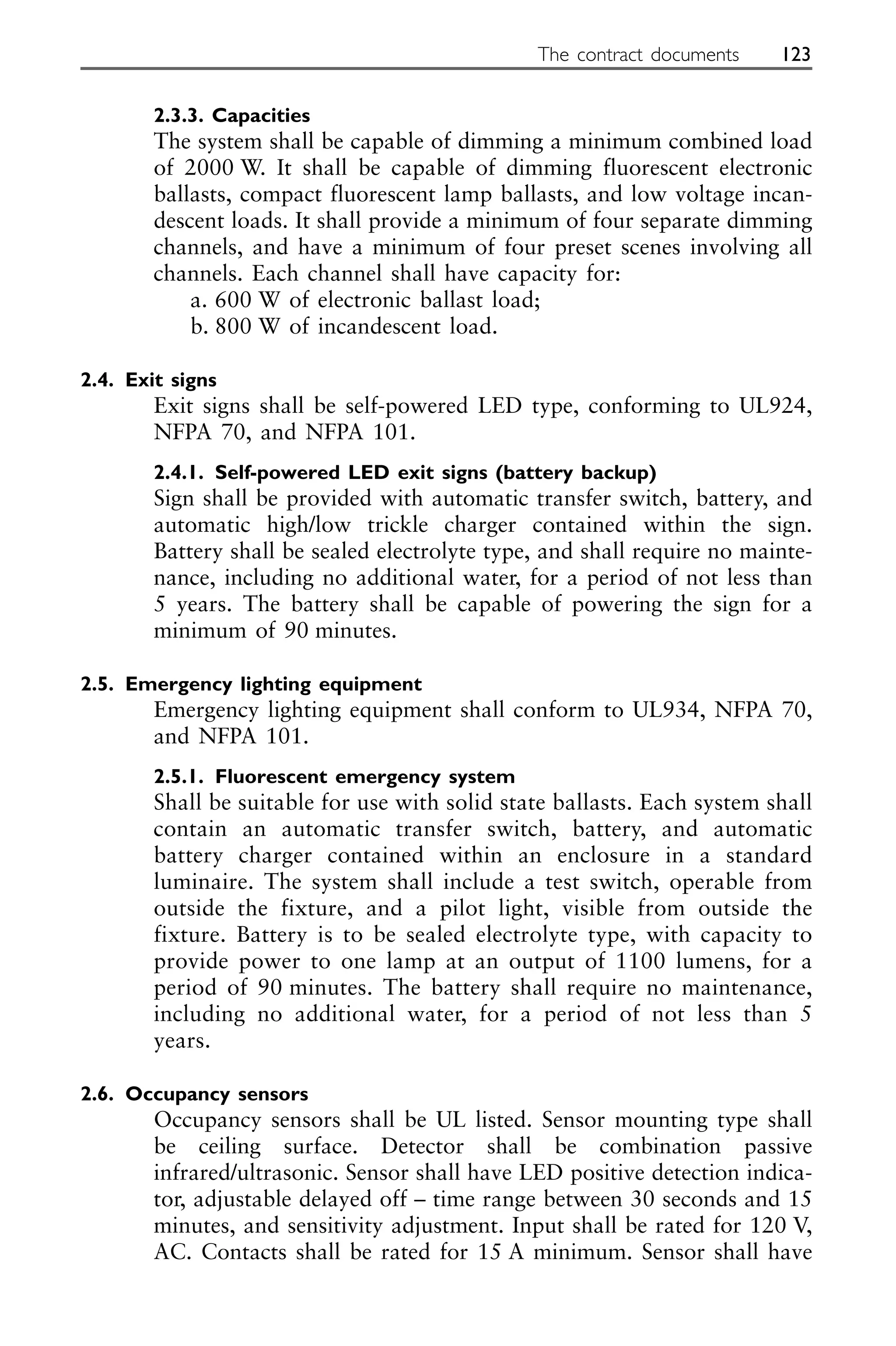 2.3.3. Capacities
The system shall be capable of dimming a minimum combined load
of 2000 W. It shall be capable of dimming fluorescent electronic
ballasts, compact fluorescent lamp ballasts, and low voltage incan-
descent loads. It shall provide a minimum of four separate dimming
channels, and have a minimum of four preset scenes involving all
channels. Each channel shall have capacity for:
a. 600 W of electronic ballast load;
b. 800 W of incandescent load.
2.4. Exit signs
Exit signs shall be self-powered LED type, conforming to UL924,
NFPA 70, and NFPA 101.
2.4.1. Self-powered LED exit signs (battery backup)
Sign shall be provided with automatic transfer switch, battery, and
automatic high/low trickle charger contained within the sign.
Battery shall be sealed electrolyte type, and shall require no mainte-
nance, including no additional water, for a period of not less than
5 years. The battery shall be capable of powering the sign for a
minimum of 90 minutes.
2.5. Emergency lighting equipment
Emergency lighting equipment shall conform to UL934, NFPA 70,
and NFPA 101.
2.5.1. Fluorescent emergency system
Shall be suitable for use with solid state ballasts. Each system shall
contain an automatic transfer switch, battery, and automatic
battery charger contained within an enclosure in a standard
luminaire. The system shall include a test switch, operable from
outside the fixture, and a pilot light, visible from outside the
fixture. Battery is to be sealed electrolyte type, with capacity to
provide power to one lamp at an output of 1100 lumens, for a
period of 90 minutes. The battery shall require no maintenance,
including no additional water, for a period of not less than 5
years.
2.6. Occupancy sensors
Occupancy sensors shall be UL listed. Sensor mounting type shall
be ceiling surface. Detector shall be combination passive
infrared/ultrasonic. Sensor shall have LED positive detection indica-
tor, adjustable delayed off – time range between 30 seconds and 15
minutes, and sensitivity adjustment. Input shall be rated for 120 V,
AC. Contacts shall be rated for 15 A minimum. Sensor shall have
The contract documents 123
 