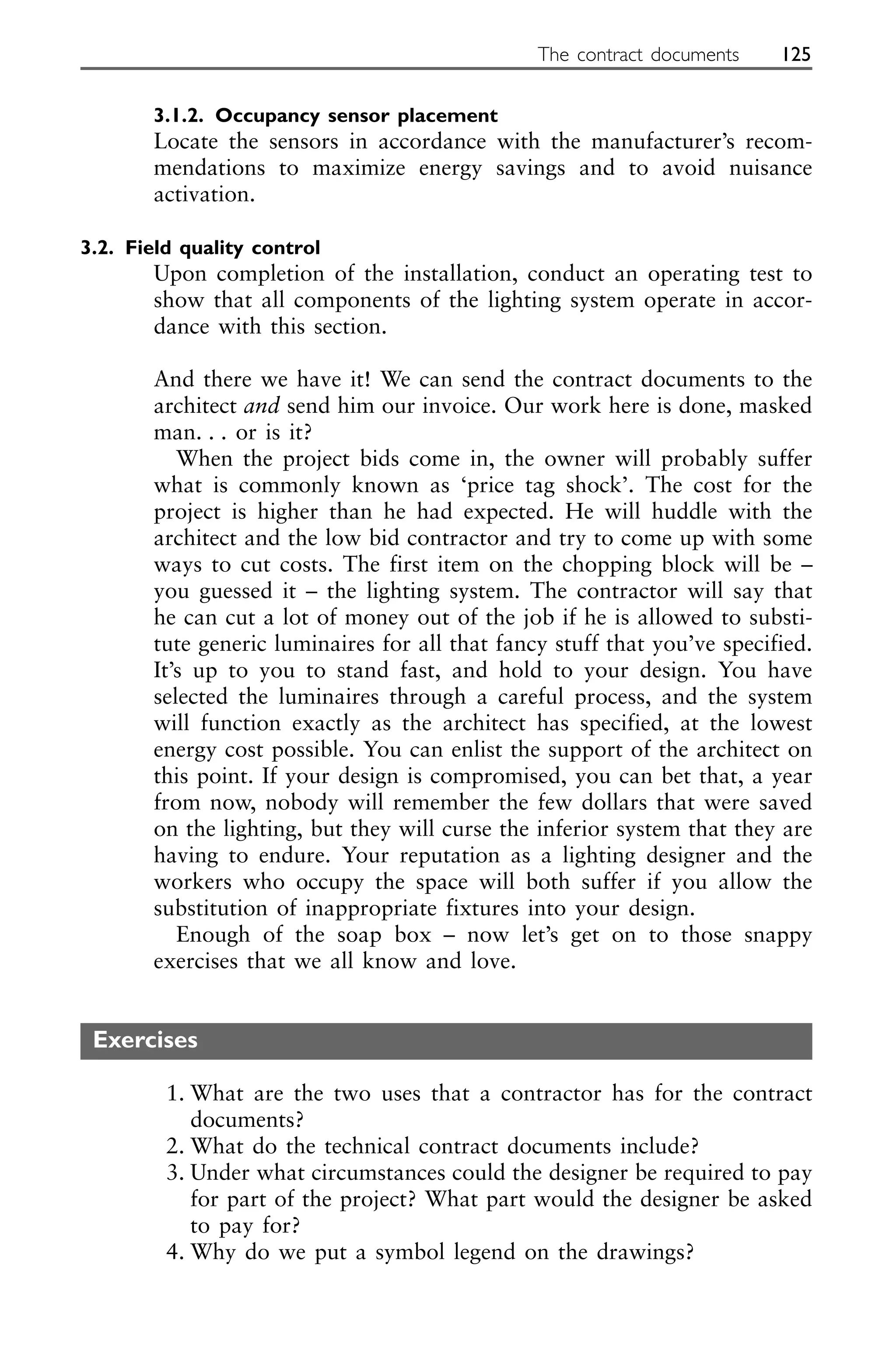 3.1.2. Occupancy sensor placement
Locate the sensors in accordance with the manufacturer’s recom-
mendations to maximize energy savings and to avoid nuisance
activation.
3.2. Field quality control
Upon completion of the installation, conduct an operating test to
show that all components of the lighting system operate in accor-
dance with this section.
And there we have it! We can send the contract documents to the
architect and send him our invoice. Our work here is done, masked
man. . . or is it?
When the project bids come in, the owner will probably suffer
what is commonly known as ‘price tag shock’. The cost for the
project is higher than he had expected. He will huddle with the
architect and the low bid contractor and try to come up with some
ways to cut costs. The first item on the chopping block will be –
you guessed it – the lighting system. The contractor will say that
he can cut a lot of money out of the job if he is allowed to substi-
tute generic luminaires for all that fancy stuff that you’ve specified.
It’s up to you to stand fast, and hold to your design. You have
selected the luminaires through a careful process, and the system
will function exactly as the architect has specified, at the lowest
energy cost possible. You can enlist the support of the architect on
this point. If your design is compromised, you can bet that, a year
from now, nobody will remember the few dollars that were saved
on the lighting, but they will curse the inferior system that they are
having to endure. Your reputation as a lighting designer and the
workers who occupy the space will both suffer if you allow the
substitution of inappropriate fixtures into your design.
Enough of the soap box – now let’s get on to those snappy
exercises that we all know and love.
Exercises
1. What are the two uses that a contractor has for the contract
documents?
2. What do the technical contract documents include?
3. Under what circumstances could the designer be required to pay
for part of the project? What part would the designer be asked
to pay for?
4. Why do we put a symbol legend on the drawings?
The contract documents 125
 