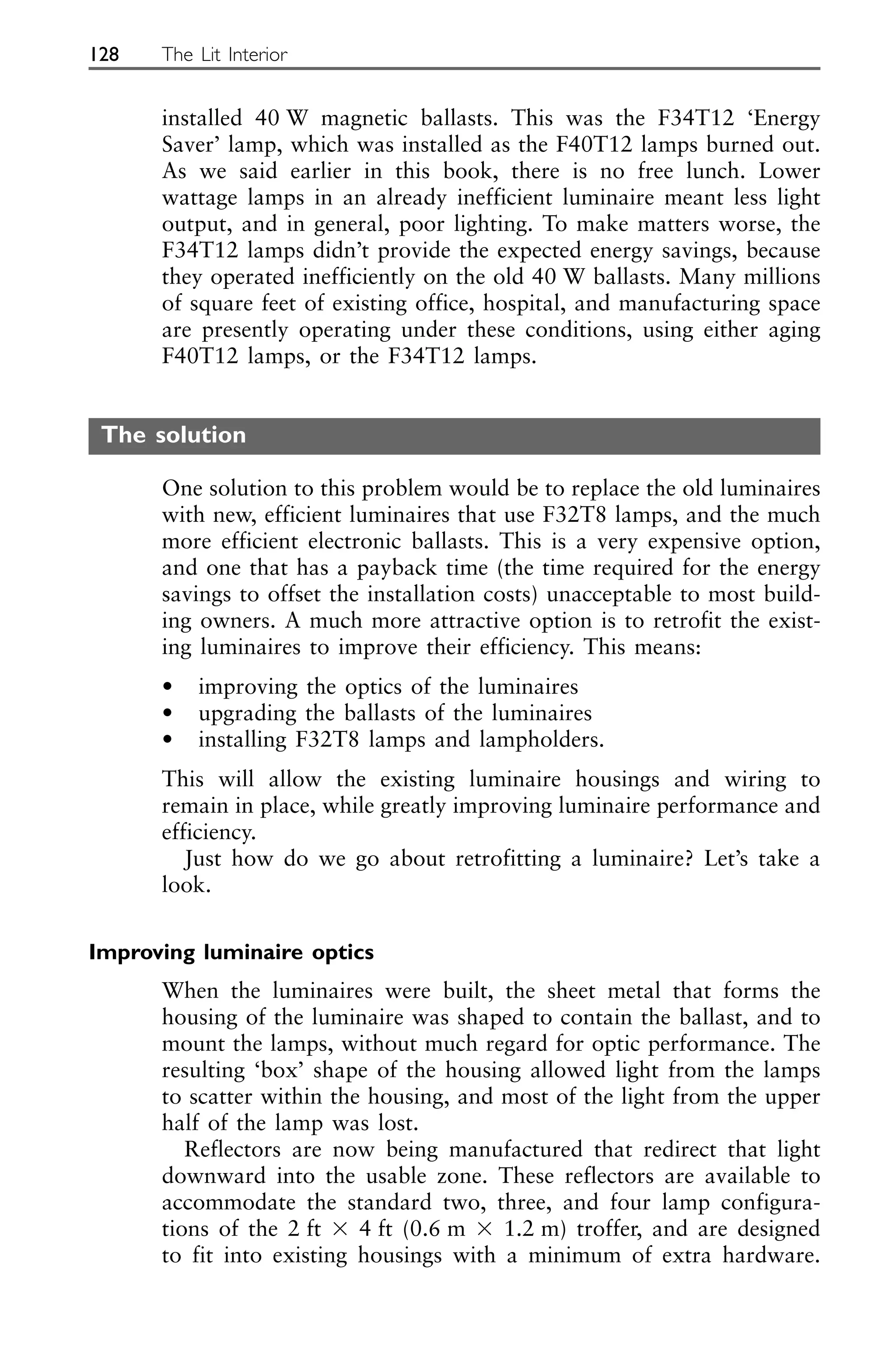 installed 40 W magnetic ballasts. This was the F34T12 ‘Energy
Saver’ lamp, which was installed as the F40T12 lamps burned out.
As we said earlier in this book, there is no free lunch. Lower
wattage lamps in an already inefficient luminaire meant less light
output, and in general, poor lighting. To make matters worse, the
F34T12 lamps didn’t provide the expected energy savings, because
they operated inefficiently on the old 40 W ballasts. Many millions
of square feet of existing office, hospital, and manufacturing space
are presently operating under these conditions, using either aging
F40T12 lamps, or the F34T12 lamps.
The solution
One solution to this problem would be to replace the old luminaires
with new, efficient luminaires that use F32T8 lamps, and the much
more efficient electronic ballasts. This is a very expensive option,
and one that has a payback time (the time required for the energy
savings to offset the installation costs) unacceptable to most build-
ing owners. A much more attractive option is to retrofit the exist-
ing luminaires to improve their efficiency. This means:
• improving the optics of the luminaires
• upgrading the ballasts of the luminaires
• installing F32T8 lamps and lampholders.
This will allow the existing luminaire housings and wiring to
remain in place, while greatly improving luminaire performance and
efficiency.
Just how do we go about retrofitting a luminaire? Let’s take a
look.
Improving luminaire optics
When the luminaires were built, the sheet metal that forms the
housing of the luminaire was shaped to contain the ballast, and to
mount the lamps, without much regard for optic performance. The
resulting ‘box’ shape of the housing allowed light from the lamps
to scatter within the housing, and most of the light from the upper
half of the lamp was lost.
Reflectors are now being manufactured that redirect that light
downward into the usable zone. These reflectors are available to
accommodate the standard two, three, and four lamp configura-
tions of the 2 ft ⫻ 4 ft (0.6 m ⫻ 1.2 m) troffer, and are designed
to fit into existing housings with a minimum of extra hardware.
128 The Lit Interior
 