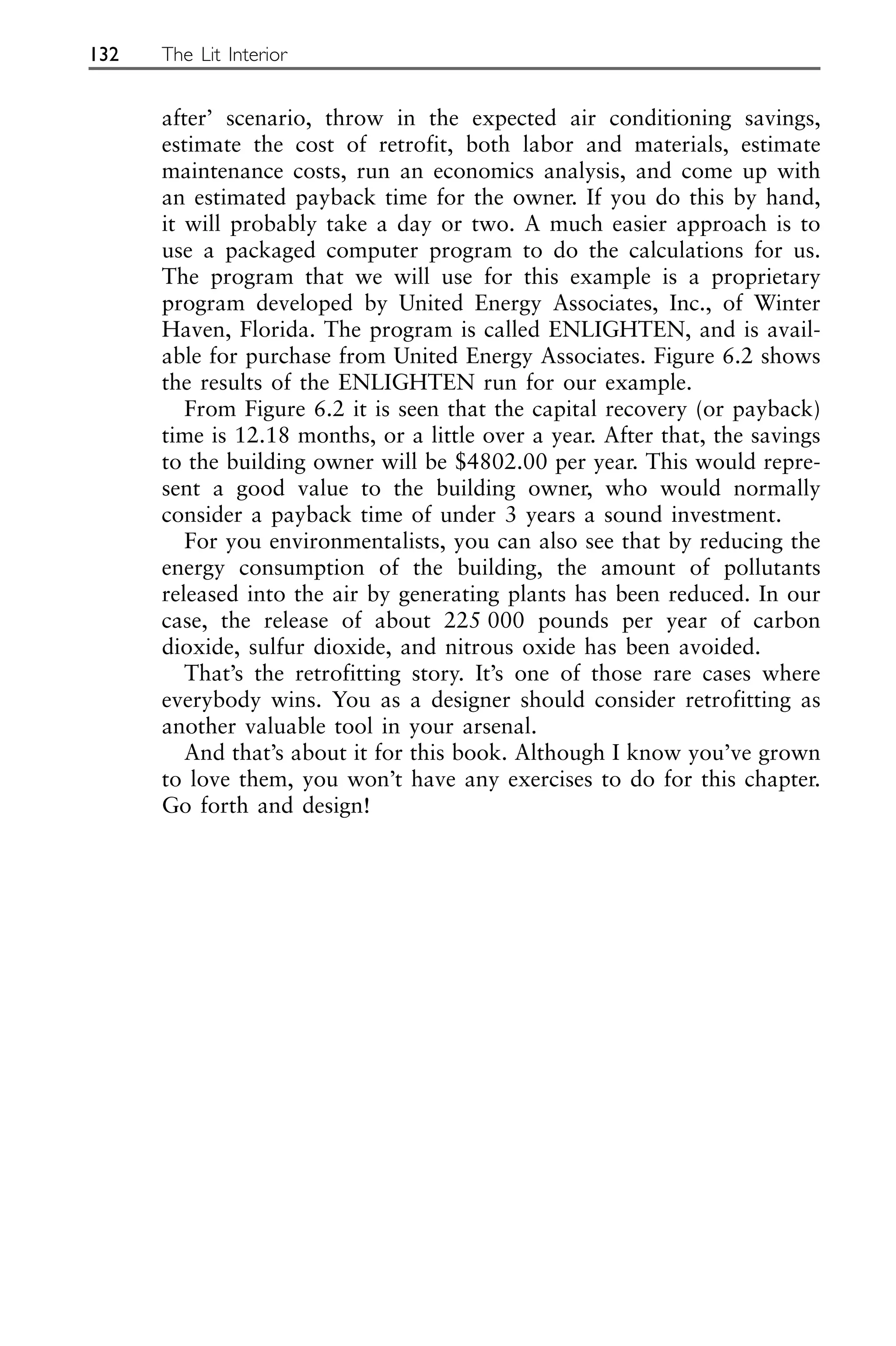 after’ scenario, throw in the expected air conditioning savings,
estimate the cost of retrofit, both labor and materials, estimate
maintenance costs, run an economics analysis, and come up with
an estimated payback time for the owner. If you do this by hand,
it will probably take a day or two. A much easier approach is to
use a packaged computer program to do the calculations for us.
The program that we will use for this example is a proprietary
program developed by United Energy Associates, Inc., of Winter
Haven, Florida. The program is called ENLIGHTEN, and is avail-
able for purchase from United Energy Associates. Figure 6.2 shows
the results of the ENLIGHTEN run for our example.
From Figure 6.2 it is seen that the capital recovery (or payback)
time is 12.18 months, or a little over a year. After that, the savings
to the building owner will be $4802.00 per year. This would repre-
sent a good value to the building owner, who would normally
consider a payback time of under 3 years a sound investment.
For you environmentalists, you can also see that by reducing the
energy consumption of the building, the amount of pollutants
released into the air by generating plants has been reduced. In our
case, the release of about 225 000 pounds per year of carbon
dioxide, sulfur dioxide, and nitrous oxide has been avoided.
That’s the retrofitting story. It’s one of those rare cases where
everybody wins. You as a designer should consider retrofitting as
another valuable tool in your arsenal.
And that’s about it for this book. Although I know you’ve grown
to love them, you won’t have any exercises to do for this chapter.
Go forth and design!
132 The Lit Interior
 