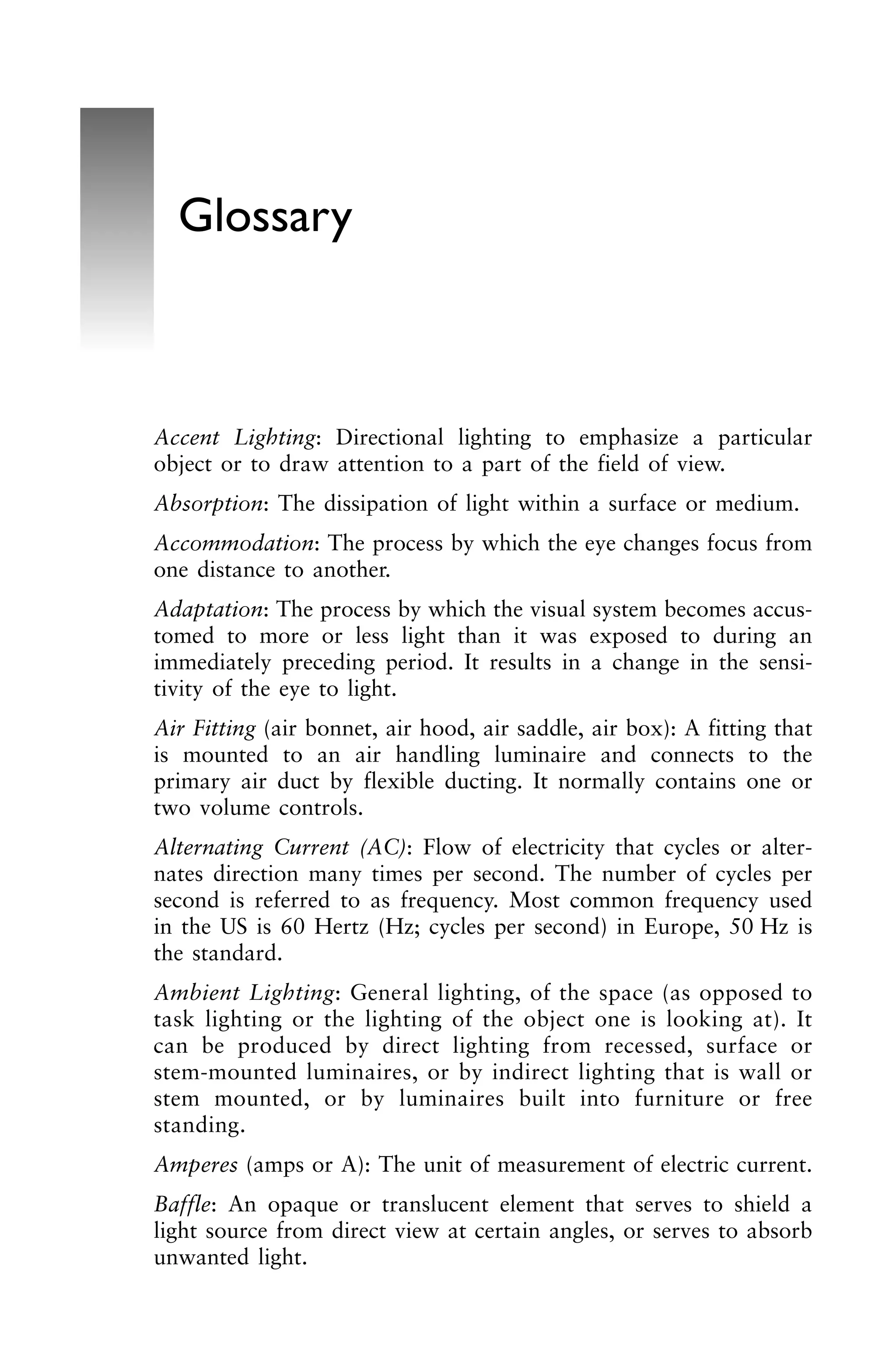 Accent Lighting: Directional lighting to emphasize a particular
object or to draw attention to a part of the field of view.
Absorption: The dissipation of light within a surface or medium.
Accommodation: The process by which the eye changes focus from
one distance to another.
Adaptation: The process by which the visual system becomes accus-
tomed to more or less light than it was exposed to during an
immediately preceding period. It results in a change in the sensi-
tivity of the eye to light.
Air Fitting (air bonnet, air hood, air saddle, air box): A fitting that
is mounted to an air handling luminaire and connects to the
primary air duct by flexible ducting. It normally contains one or
two volume controls.
Alternating Current (AC): Flow of electricity that cycles or alter-
nates direction many times per second. The number of cycles per
second is referred to as frequency. Most common frequency used
in the US is 60 Hertz (Hz; cycles per second) in Europe, 50 Hz is
the standard.
Ambient Lighting: General lighting, of the space (as opposed to
task lighting or the lighting of the object one is looking at). It
can be produced by direct lighting from recessed, surface or
stem-mounted luminaires, or by indirect lighting that is wall or
stem mounted, or by luminaires built into furniture or free
standing.
Amperes (amps or A): The unit of measurement of electric current.
Baffle: An opaque or translucent element that serves to shield a
light source from direct view at certain angles, or serves to absorb
unwanted light.
Glossary
 