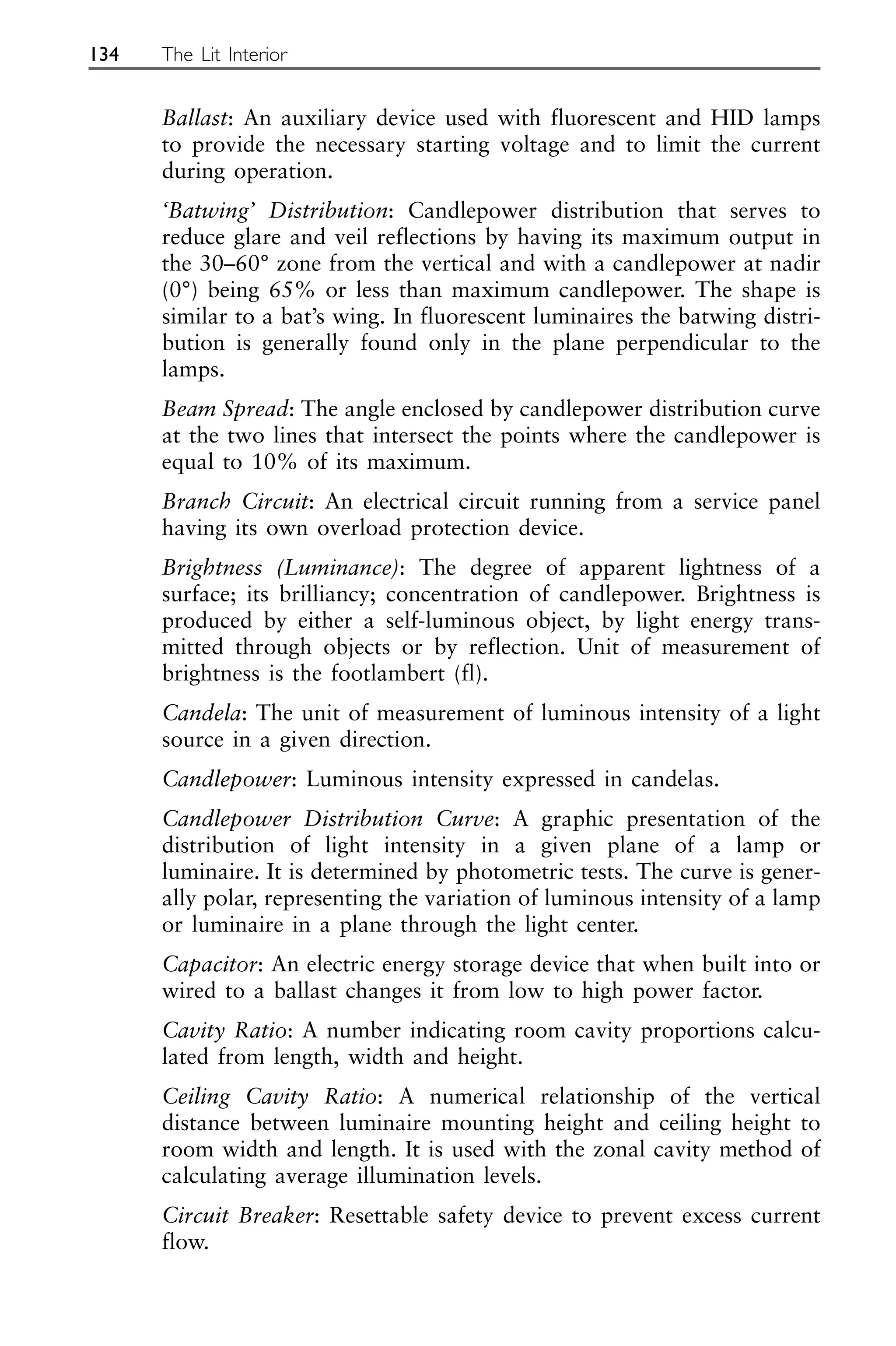 Ballast: An auxiliary device used with fluorescent and HID lamps
to provide the necessary starting voltage and to limit the current
during operation.
‘Batwing’ Distribution: Candlepower distribution that serves to
reduce glare and veil reflections by having its maximum output in
the 30–60° zone from the vertical and with a candlepower at nadir
(0°) being 65% or less than maximum candlepower. The shape is
similar to a bat’s wing. In fluorescent luminaires the batwing distri-
bution is generally found only in the plane perpendicular to the
lamps.
Beam Spread: The angle enclosed by candlepower distribution curve
at the two lines that intersect the points where the candlepower is
equal to 10% of its maximum.
Branch Circuit: An electrical circuit running from a service panel
having its own overload protection device.
Brightness (Luminance): The degree of apparent lightness of a
surface; its brilliancy; concentration of candlepower. Brightness is
produced by either a self-luminous object, by light energy trans-
mitted through objects or by reflection. Unit of measurement of
brightness is the footlambert (fl).
Candela: The unit of measurement of luminous intensity of a light
source in a given direction.
Candlepower: Luminous intensity expressed in candelas.
Candlepower Distribution Curve: A graphic presentation of the
distribution of light intensity in a given plane of a lamp or
luminaire. It is determined by photometric tests. The curve is gener-
ally polar, representing the variation of luminous intensity of a lamp
or luminaire in a plane through the light center.
Capacitor: An electric energy storage device that when built into or
wired to a ballast changes it from low to high power factor.
Cavity Ratio: A number indicating room cavity proportions calcu-
lated from length, width and height.
Ceiling Cavity Ratio: A numerical relationship of the vertical
distance between luminaire mounting height and ceiling height to
room width and length. It is used with the zonal cavity method of
calculating average illumination levels.
Circuit Breaker: Resettable safety device to prevent excess current
flow.
134 The Lit Interior
 