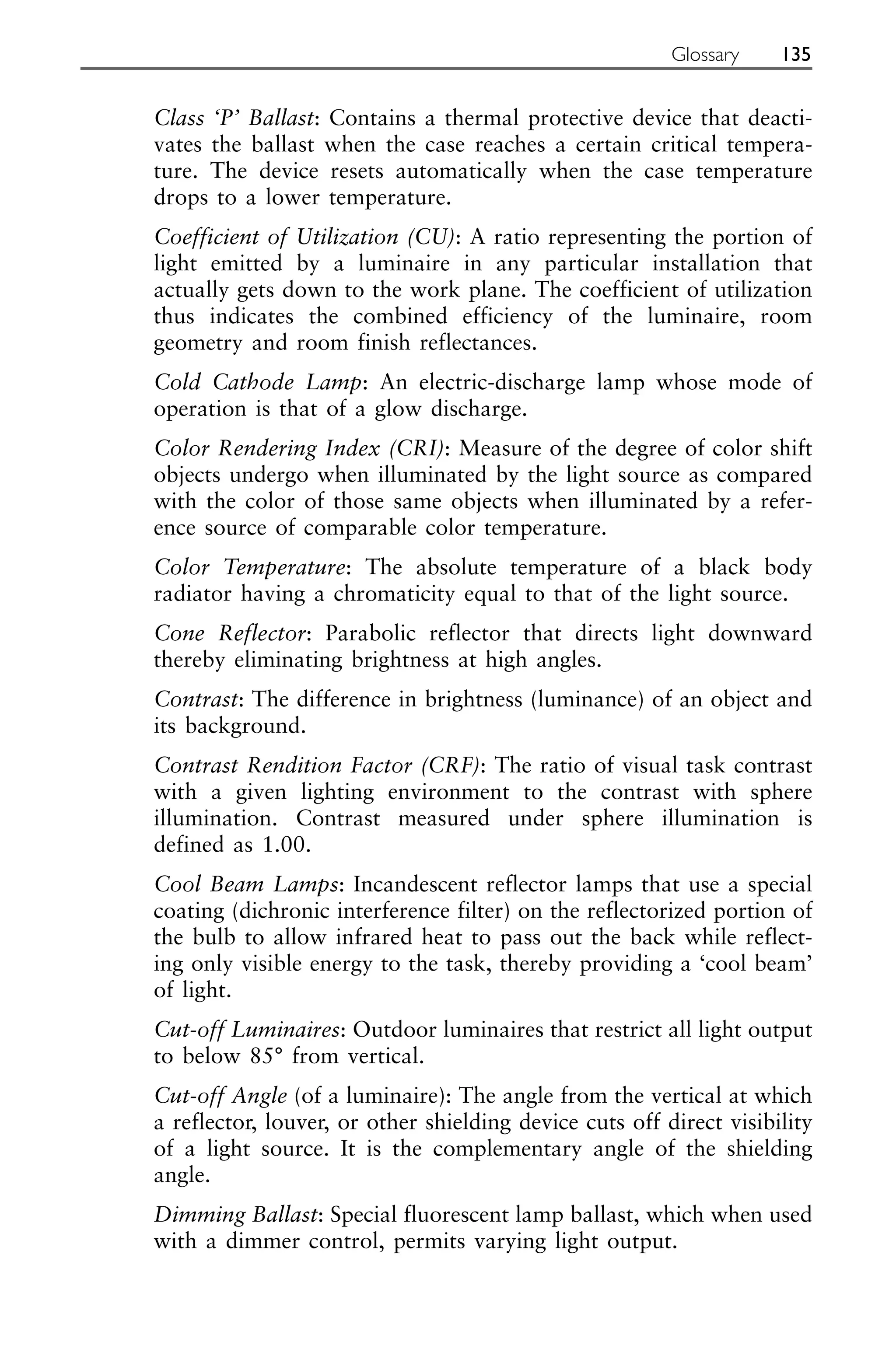 Class ‘P’ Ballast: Contains a thermal protective device that deacti-
vates the ballast when the case reaches a certain critical tempera-
ture. The device resets automatically when the case temperature
drops to a lower temperature.
Coefficient of Utilization (CU): A ratio representing the portion of
light emitted by a luminaire in any particular installation that
actually gets down to the work plane. The coefficient of utilization
thus indicates the combined efficiency of the luminaire, room
geometry and room finish reflectances.
Cold Cathode Lamp: An electric-discharge lamp whose mode of
operation is that of a glow discharge.
Color Rendering Index (CRI): Measure of the degree of color shift
objects undergo when illuminated by the light source as compared
with the color of those same objects when illuminated by a refer-
ence source of comparable color temperature.
Color Temperature: The absolute temperature of a black body
radiator having a chromaticity equal to that of the light source.
Cone Reflector: Parabolic reflector that directs light downward
thereby eliminating brightness at high angles.
Contrast: The difference in brightness (luminance) of an object and
its background.
Contrast Rendition Factor (CRF): The ratio of visual task contrast
with a given lighting environment to the contrast with sphere
illumination. Contrast measured under sphere illumination is
defined as 1.00.
Cool Beam Lamps: Incandescent reflector lamps that use a special
coating (dichronic interference filter) on the reflectorized portion of
the bulb to allow infrared heat to pass out the back while reflect-
ing only visible energy to the task, thereby providing a ‘cool beam’
of light.
Cut-off Luminaires: Outdoor luminaires that restrict all light output
to below 85° from vertical.
Cut-off Angle (of a luminaire): The angle from the vertical at which
a reflector, louver, or other shielding device cuts off direct visibility
of a light source. It is the complementary angle of the shielding
angle.
Dimming Ballast: Special fluorescent lamp ballast, which when used
with a dimmer control, permits varying light output.
Glossary 135
 