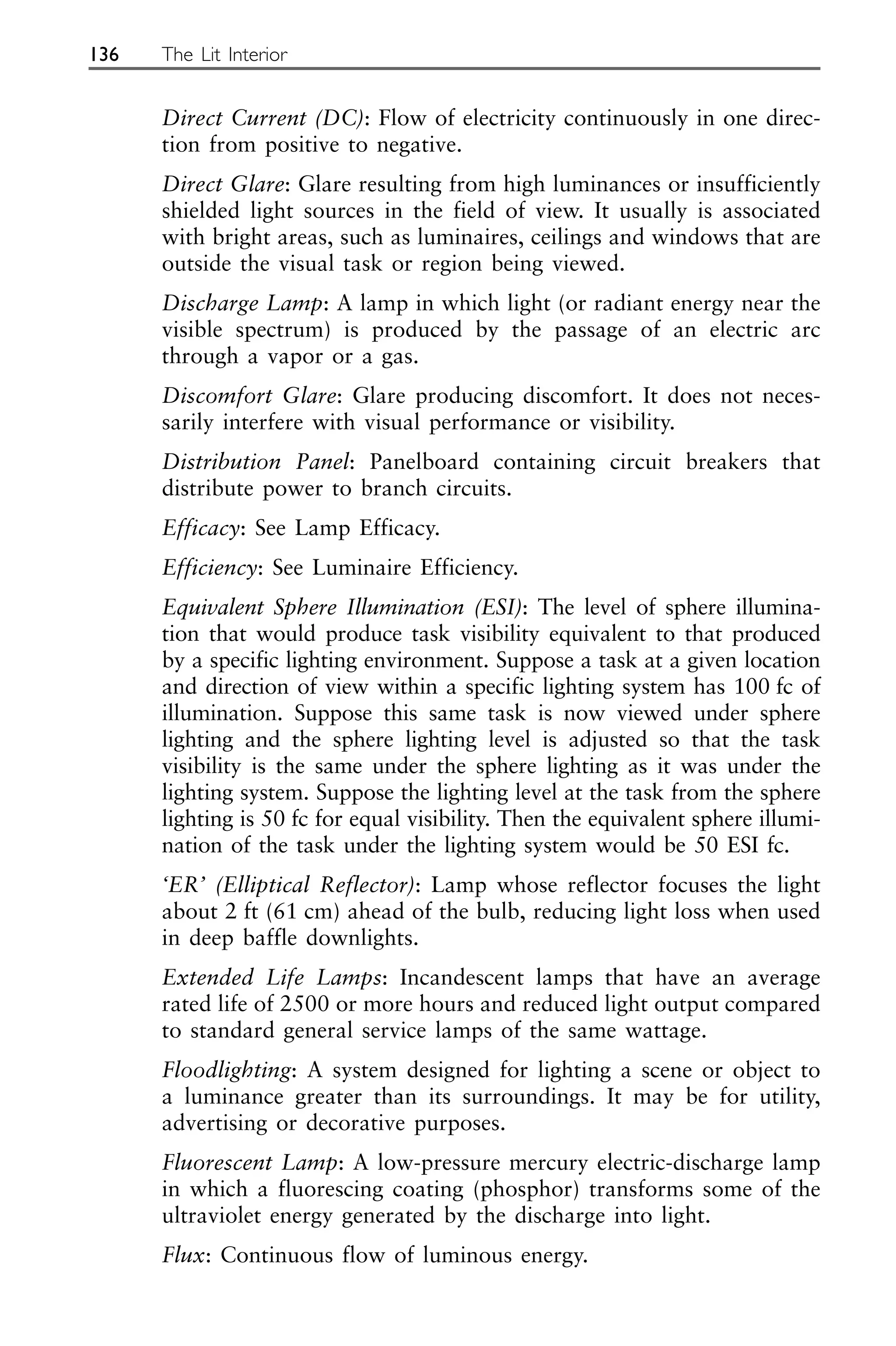 Direct Current (DC): Flow of electricity continuously in one direc-
tion from positive to negative.
Direct Glare: Glare resulting from high luminances or insufficiently
shielded light sources in the field of view. It usually is associated
with bright areas, such as luminaires, ceilings and windows that are
outside the visual task or region being viewed.
Discharge Lamp: A lamp in which light (or radiant energy near the
visible spectrum) is produced by the passage of an electric arc
through a vapor or a gas.
Discomfort Glare: Glare producing discomfort. It does not neces-
sarily interfere with visual performance or visibility.
Distribution Panel: Panelboard containing circuit breakers that
distribute power to branch circuits.
Efficacy: See Lamp Efficacy.
Efficiency: See Luminaire Efficiency.
Equivalent Sphere Illumination (ESI): The level of sphere illumina-
tion that would produce task visibility equivalent to that produced
by a specific lighting environment. Suppose a task at a given location
and direction of view within a specific lighting system has 100 fc of
illumination. Suppose this same task is now viewed under sphere
lighting and the sphere lighting level is adjusted so that the task
visibility is the same under the sphere lighting as it was under the
lighting system. Suppose the lighting level at the task from the sphere
lighting is 50 fc for equal visibility. Then the equivalent sphere illumi-
nation of the task under the lighting system would be 50 ESI fc.
‘ER’ (Elliptical Reflector): Lamp whose reflector focuses the light
about 2 ft (61 cm) ahead of the bulb, reducing light loss when used
in deep baffle downlights.
Extended Life Lamps: Incandescent lamps that have an average
rated life of 2500 or more hours and reduced light output compared
to standard general service lamps of the same wattage.
Floodlighting: A system designed for lighting a scene or object to
a luminance greater than its surroundings. It may be for utility,
advertising or decorative purposes.
Fluorescent Lamp: A low-pressure mercury electric-discharge lamp
in which a fluorescing coating (phosphor) transforms some of the
ultraviolet energy generated by the discharge into light.
Flux: Continuous flow of luminous energy.
136 The Lit Interior
 