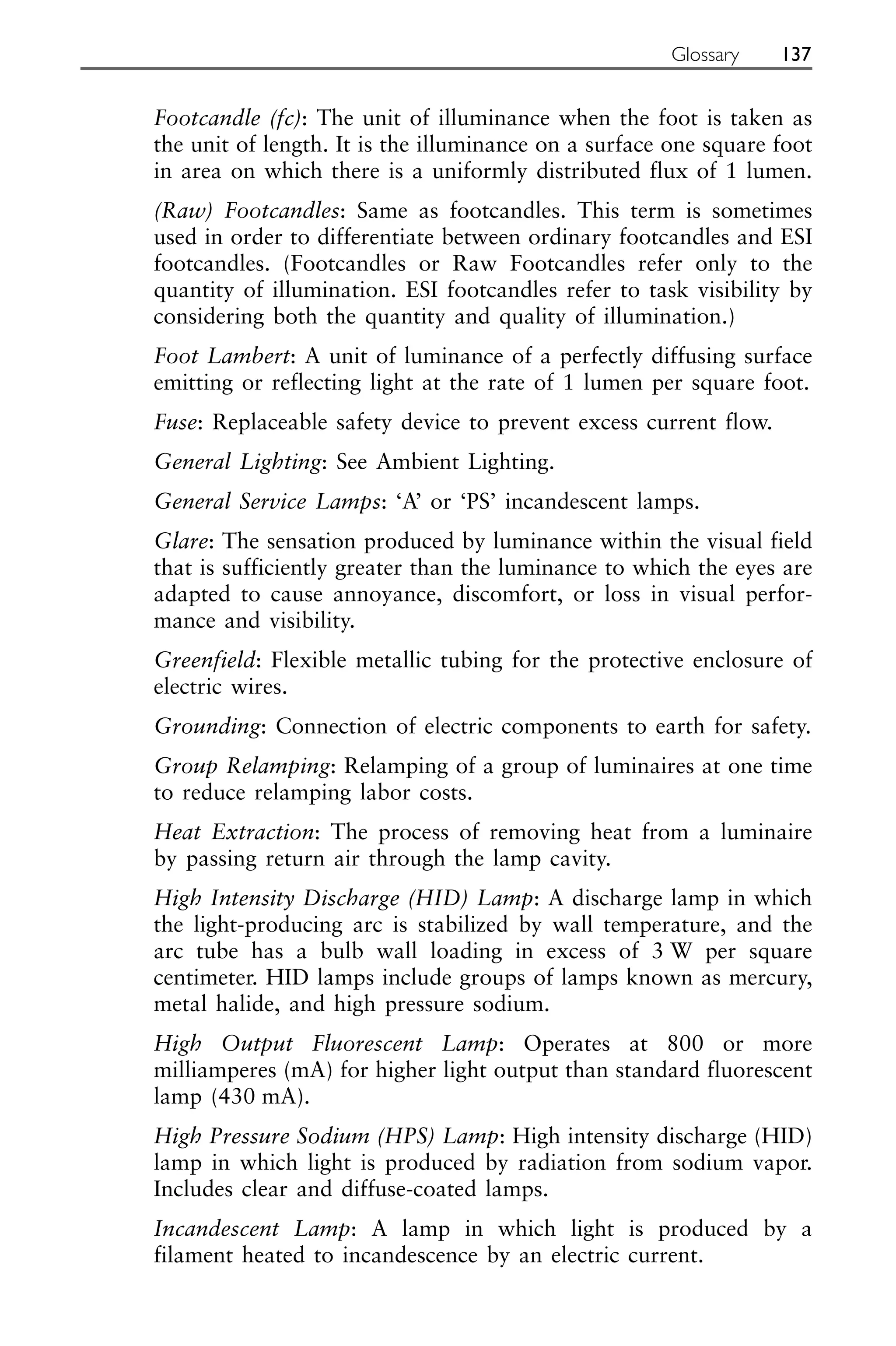 Footcandle (fc): The unit of illuminance when the foot is taken as
the unit of length. It is the illuminance on a surface one square foot
in area on which there is a uniformly distributed flux of 1 lumen.
(Raw) Footcandles: Same as footcandles. This term is sometimes
used in order to differentiate between ordinary footcandles and ESI
footcandles. (Footcandles or Raw Footcandles refer only to the
quantity of illumination. ESI footcandles refer to task visibility by
considering both the quantity and quality of illumination.)
Foot Lambert: A unit of luminance of a perfectly diffusing surface
emitting or reflecting light at the rate of 1 lumen per square foot.
Fuse: Replaceable safety device to prevent excess current flow.
General Lighting: See Ambient Lighting.
General Service Lamps: ‘A’ or ‘PS’ incandescent lamps.
Glare: The sensation produced by luminance within the visual field
that is sufficiently greater than the luminance to which the eyes are
adapted to cause annoyance, discomfort, or loss in visual perfor-
mance and visibility.
Greenfield: Flexible metallic tubing for the protective enclosure of
electric wires.
Grounding: Connection of electric components to earth for safety.
Group Relamping: Relamping of a group of luminaires at one time
to reduce relamping labor costs.
Heat Extraction: The process of removing heat from a luminaire
by passing return air through the lamp cavity.
High Intensity Discharge (HID) Lamp: A discharge lamp in which
the light-producing arc is stabilized by wall temperature, and the
arc tube has a bulb wall loading in excess of 3 W per square
centimeter. HID lamps include groups of lamps known as mercury,
metal halide, and high pressure sodium.
High Output Fluorescent Lamp: Operates at 800 or more
milliamperes (mA) for higher light output than standard fluorescent
lamp (430 mA).
High Pressure Sodium (HPS) Lamp: High intensity discharge (HID)
lamp in which light is produced by radiation from sodium vapor.
Includes clear and diffuse-coated lamps.
Incandescent Lamp: A lamp in which light is produced by a
filament heated to incandescence by an electric current.
Glossary 137
 