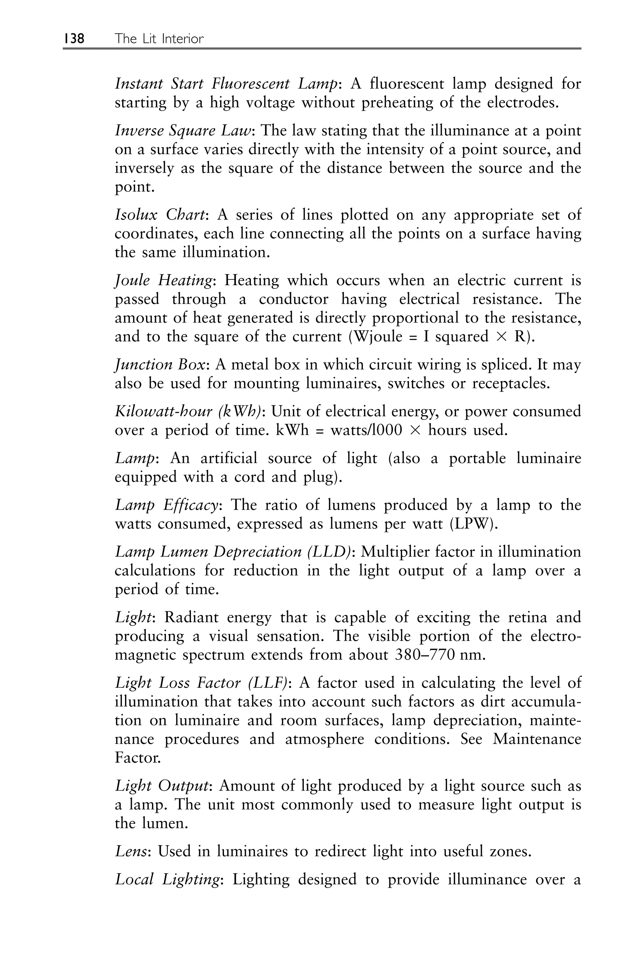 Instant Start Fluorescent Lamp: A fluorescent lamp designed for
starting by a high voltage without preheating of the electrodes.
Inverse Square Law: The law stating that the illuminance at a point
on a surface varies directly with the intensity of a point source, and
inversely as the square of the distance between the source and the
point.
Isolux Chart: A series of lines plotted on any appropriate set of
coordinates, each line connecting all the points on a surface having
the same illumination.
Joule Heating: Heating which occurs when an electric current is
passed through a conductor having electrical resistance. The
amount of heat generated is directly proportional to the resistance,
and to the square of the current (Wjoule = I squared ⫻ R).
Junction Box: A metal box in which circuit wiring is spliced. It may
also be used for mounting luminaires, switches or receptacles.
Kilowatt-hour (kWh): Unit of electrical energy, or power consumed
over a period of time. kWh = watts/l000 ⫻ hours used.
Lamp: An artificial source of light (also a portable luminaire
equipped with a cord and plug).
Lamp Efficacy: The ratio of lumens produced by a lamp to the
watts consumed, expressed as lumens per watt (LPW).
Lamp Lumen Depreciation (LLD): Multiplier factor in illumination
calculations for reduction in the light output of a lamp over a
period of time.
Light: Radiant energy that is capable of exciting the retina and
producing a visual sensation. The visible portion of the electro-
magnetic spectrum extends from about 380–770 nm.
Light Loss Factor (LLF): A factor used in calculating the level of
illumination that takes into account such factors as dirt accumula-
tion on luminaire and room surfaces, lamp depreciation, mainte-
nance procedures and atmosphere conditions. See Maintenance
Factor.
Light Output: Amount of light produced by a light source such as
a lamp. The unit most commonly used to measure light output is
the lumen.
Lens: Used in luminaires to redirect light into useful zones.
Local Lighting: Lighting designed to provide illuminance over a
138 The Lit Interior
 