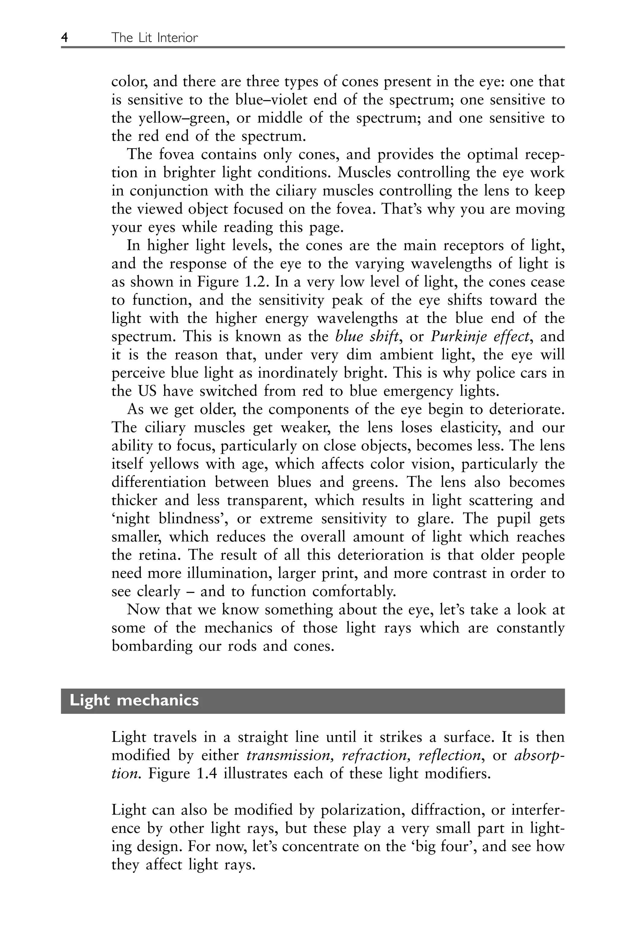 color, and there are three types of cones present in the eye: one that
is sensitive to the blue–violet end of the spectrum; one sensitive to
the yellow–green, or middle of the spectrum; and one sensitive to
the red end of the spectrum.
The fovea contains only cones, and provides the optimal recep-
tion in brighter light conditions. Muscles controlling the eye work
in conjunction with the ciliary muscles controlling the lens to keep
the viewed object focused on the fovea. That’s why you are moving
your eyes while reading this page.
In higher light levels, the cones are the main receptors of light,
and the response of the eye to the varying wavelengths of light is
as shown in Figure 1.2. In a very low level of light, the cones cease
to function, and the sensitivity peak of the eye shifts toward the
light with the higher energy wavelengths at the blue end of the
spectrum. This is known as the blue shift, or Purkinje effect, and
it is the reason that, under very dim ambient light, the eye will
perceive blue light as inordinately bright. This is why police cars in
the US have switched from red to blue emergency lights.
As we get older, the components of the eye begin to deteriorate.
The ciliary muscles get weaker, the lens loses elasticity, and our
ability to focus, particularly on close objects, becomes less. The lens
itself yellows with age, which affects color vision, particularly the
differentiation between blues and greens. The lens also becomes
thicker and less transparent, which results in light scattering and
‘night blindness’, or extreme sensitivity to glare. The pupil gets
smaller, which reduces the overall amount of light which reaches
the retina. The result of all this deterioration is that older people
need more illumination, larger print, and more contrast in order to
see clearly – and to function comfortably.
Now that we know something about the eye, let’s take a look at
some of the mechanics of those light rays which are constantly
bombarding our rods and cones.
Light mechanics
Light travels in a straight line until it strikes a surface. It is then
modified by either transmission, refraction, reflection, or absorp-
tion. Figure 1.4 illustrates each of these light modifiers.
Light can also be modified by polarization, diffraction, or interfer-
ence by other light rays, but these play a very small part in light-
ing design. For now, let’s concentrate on the ‘big four’, and see how
they affect light rays.
4 The Lit Interior
 