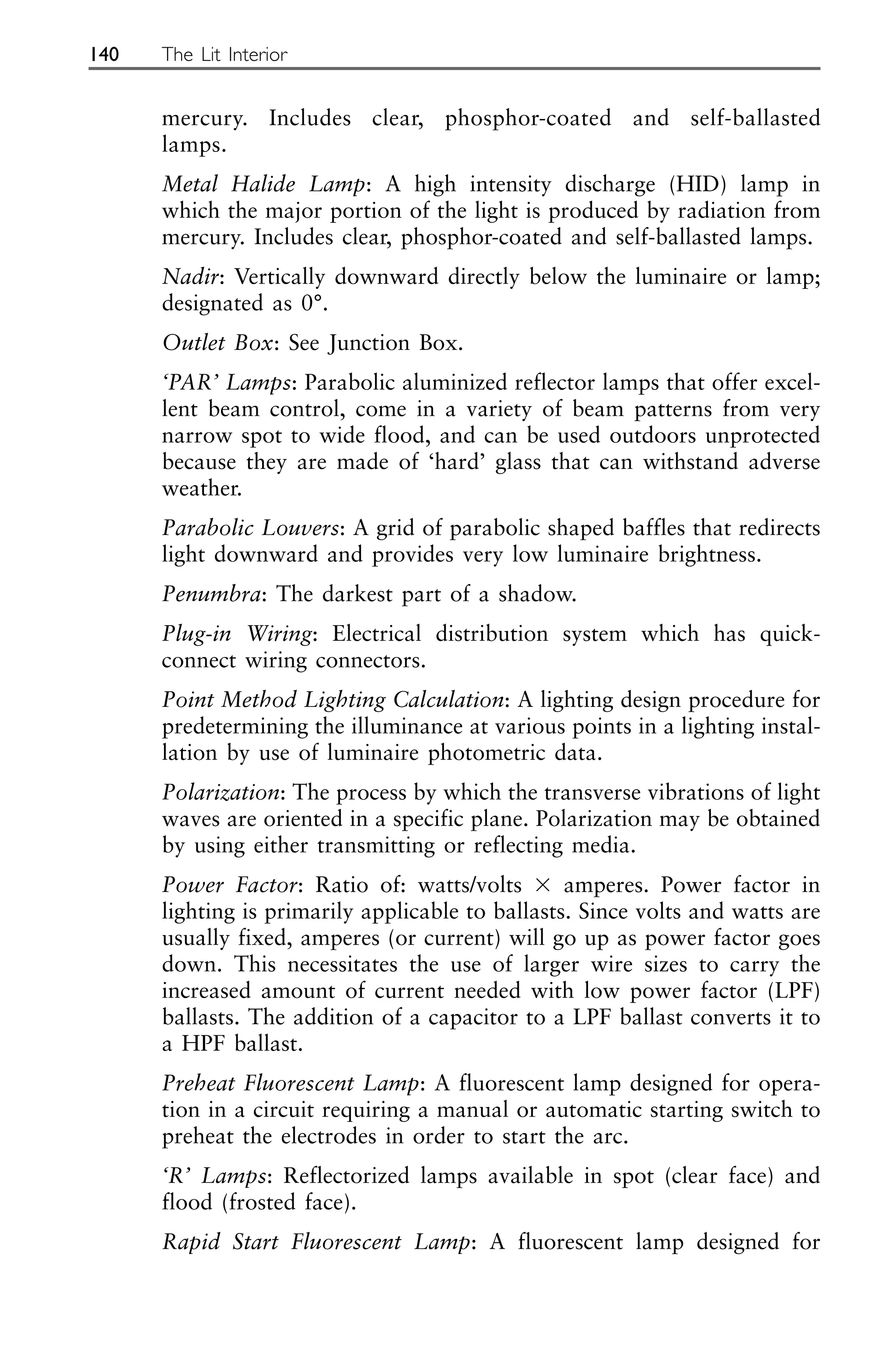 mercury. Includes clear, phosphor-coated and self-ballasted
lamps.
Metal Halide Lamp: A high intensity discharge (HID) lamp in
which the major portion of the light is produced by radiation from
mercury. Includes clear, phosphor-coated and self-ballasted lamps.
Nadir: Vertically downward directly below the luminaire or lamp;
designated as 0°.
Outlet Box: See Junction Box.
‘PAR’ Lamps: Parabolic aluminized reflector lamps that offer excel-
lent beam control, come in a variety of beam patterns from very
narrow spot to wide flood, and can be used outdoors unprotected
because they are made of ‘hard’ glass that can withstand adverse
weather.
Parabolic Louvers: A grid of parabolic shaped baffles that redirects
light downward and provides very low luminaire brightness.
Penumbra: The darkest part of a shadow.
Plug-in Wiring: Electrical distribution system which has quick-
connect wiring connectors.
Point Method Lighting Calculation: A lighting design procedure for
predetermining the illuminance at various points in a lighting instal-
lation by use of luminaire photometric data.
Polarization: The process by which the transverse vibrations of light
waves are oriented in a specific plane. Polarization may be obtained
by using either transmitting or reflecting media.
Power Factor: Ratio of: watts/volts ⫻ amperes. Power factor in
lighting is primarily applicable to ballasts. Since volts and watts are
usually fixed, amperes (or current) will go up as power factor goes
down. This necessitates the use of larger wire sizes to carry the
increased amount of current needed with low power factor (LPF)
ballasts. The addition of a capacitor to a LPF ballast converts it to
a HPF ballast.
Preheat Fluorescent Lamp: A fluorescent lamp designed for opera-
tion in a circuit requiring a manual or automatic starting switch to
preheat the electrodes in order to start the arc.
‘R’ Lamps: Reflectorized lamps available in spot (clear face) and
flood (frosted face).
Rapid Start Fluorescent Lamp: A fluorescent lamp designed for
140 The Lit Interior
 