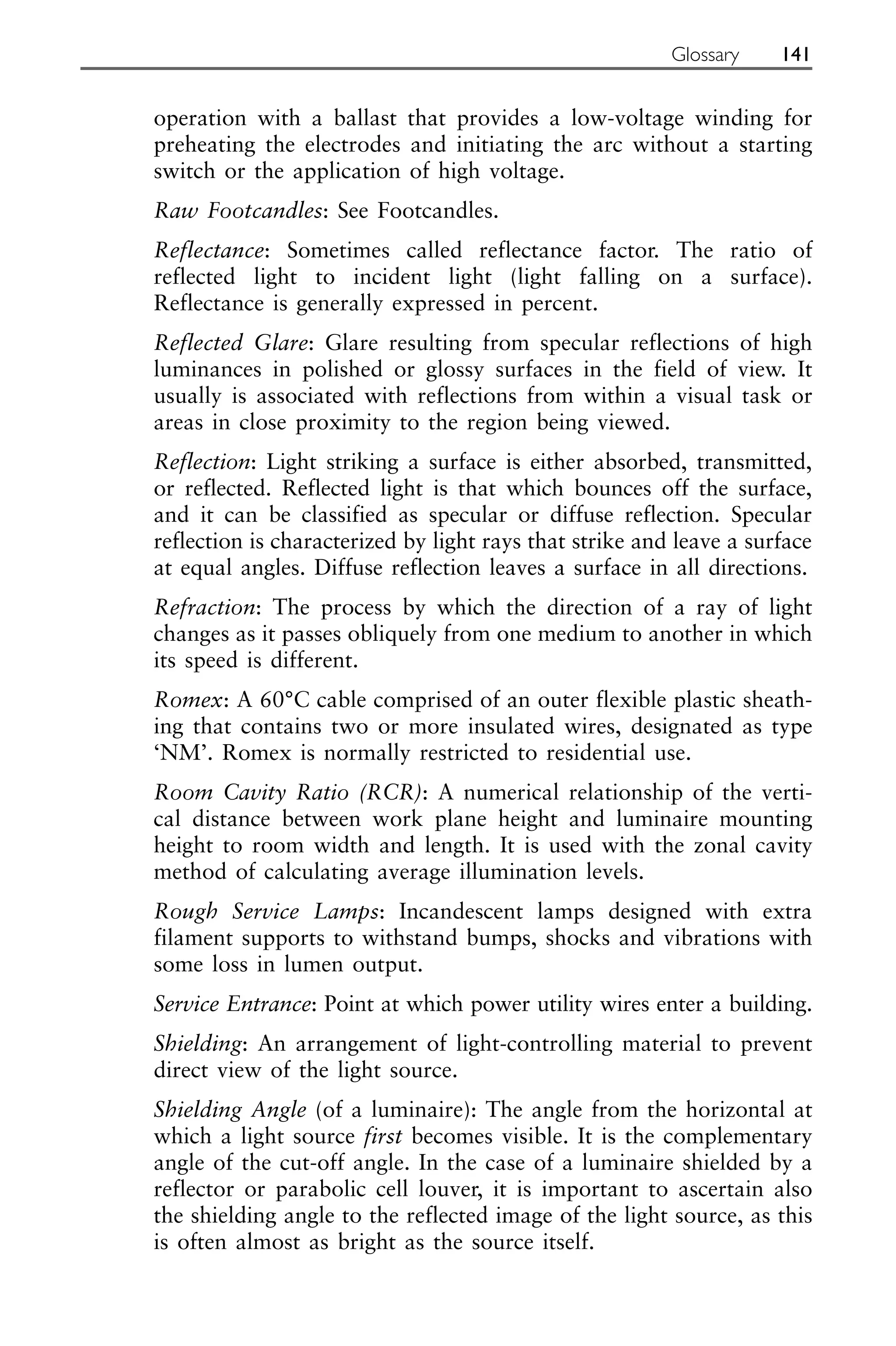 operation with a ballast that provides a low-voltage winding for
preheating the electrodes and initiating the arc without a starting
switch or the application of high voltage.
Raw Footcandles: See Footcandles.
Reflectance: Sometimes called reflectance factor. The ratio of
reflected light to incident light (light falling on a surface).
Reflectance is generally expressed in percent.
Reflected Glare: Glare resulting from specular reflections of high
luminances in polished or glossy surfaces in the field of view. It
usually is associated with reflections from within a visual task or
areas in close proximity to the region being viewed.
Reflection: Light striking a surface is either absorbed, transmitted,
or reflected. Reflected light is that which bounces off the surface,
and it can be classified as specular or diffuse reflection. Specular
reflection is characterized by light rays that strike and leave a surface
at equal angles. Diffuse reflection leaves a surface in all directions.
Refraction: The process by which the direction of a ray of light
changes as it passes obliquely from one medium to another in which
its speed is different.
Romex: A 60°C cable comprised of an outer flexible plastic sheath-
ing that contains two or more insulated wires, designated as type
‘NM’. Romex is normally restricted to residential use.
Room Cavity Ratio (RCR): A numerical relationship of the verti-
cal distance between work plane height and luminaire mounting
height to room width and length. It is used with the zonal cavity
method of calculating average illumination levels.
Rough Service Lamps: Incandescent lamps designed with extra
filament supports to withstand bumps, shocks and vibrations with
some loss in lumen output.
Service Entrance: Point at which power utility wires enter a building.
Shielding: An arrangement of light-controlling material to prevent
direct view of the light source.
Shielding Angle (of a luminaire): The angle from the horizontal at
which a light source first becomes visible. It is the complementary
angle of the cut-off angle. In the case of a luminaire shielded by a
reflector or parabolic cell louver, it is important to ascertain also
the shielding angle to the reflected image of the light source, as this
is often almost as bright as the source itself.
Glossary 141
 