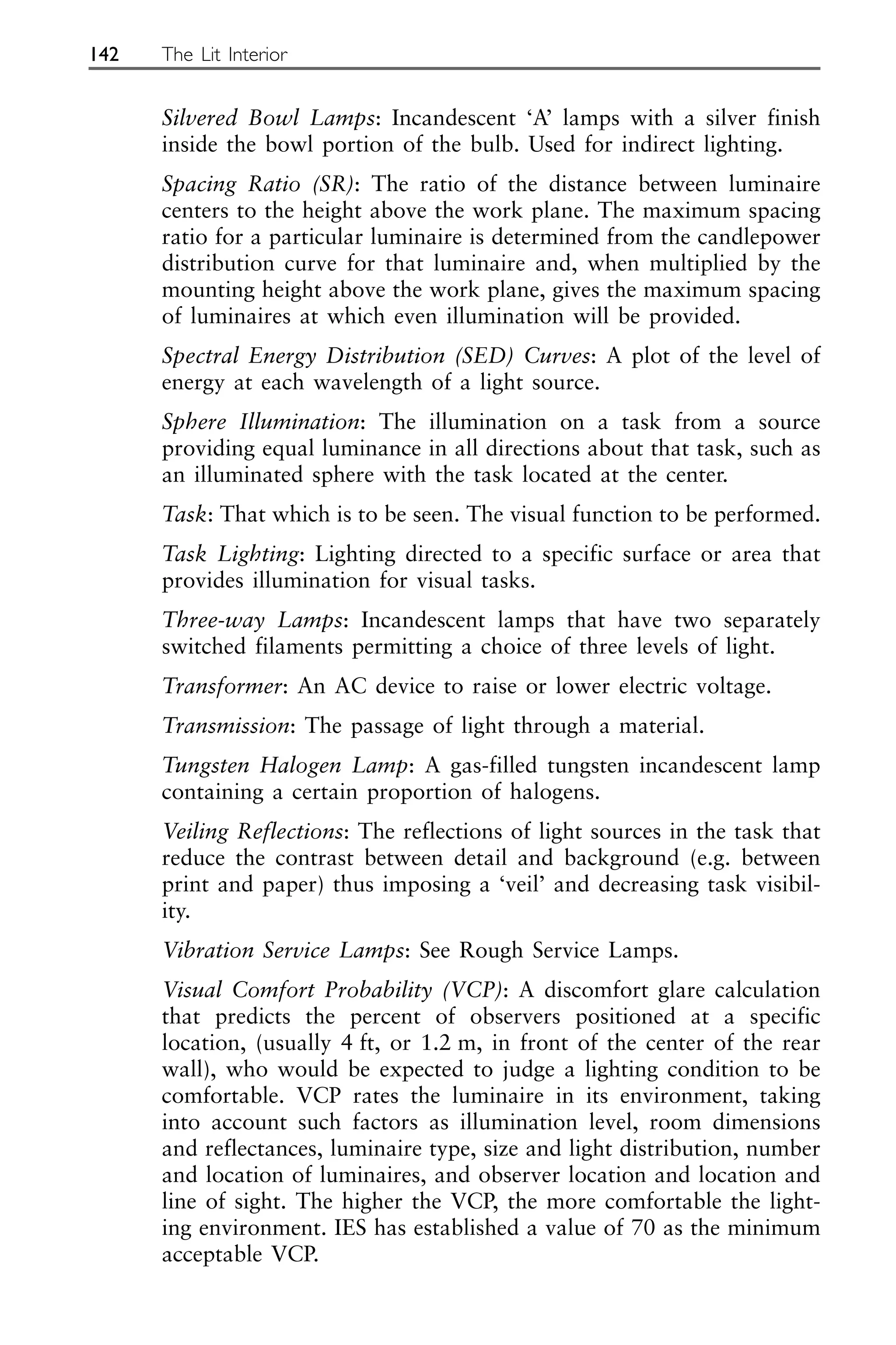 Silvered Bowl Lamps: Incandescent ‘A’ lamps with a silver finish
inside the bowl portion of the bulb. Used for indirect lighting.
Spacing Ratio (SR): The ratio of the distance between luminaire
centers to the height above the work plane. The maximum spacing
ratio for a particular luminaire is determined from the candlepower
distribution curve for that luminaire and, when multiplied by the
mounting height above the work plane, gives the maximum spacing
of luminaires at which even illumination will be provided.
Spectral Energy Distribution (SED) Curves: A plot of the level of
energy at each wavelength of a light source.
Sphere Illumination: The illumination on a task from a source
providing equal luminance in all directions about that task, such as
an illuminated sphere with the task located at the center.
Task: That which is to be seen. The visual function to be performed.
Task Lighting: Lighting directed to a specific surface or area that
provides illumination for visual tasks.
Three-way Lamps: Incandescent lamps that have two separately
switched filaments permitting a choice of three levels of light.
Transformer: An AC device to raise or lower electric voltage.
Transmission: The passage of light through a material.
Tungsten Halogen Lamp: A gas-filled tungsten incandescent lamp
containing a certain proportion of halogens.
Veiling Reflections: The reflections of light sources in the task that
reduce the contrast between detail and background (e.g. between
print and paper) thus imposing a ‘veil’ and decreasing task visibil-
ity.
Vibration Service Lamps: See Rough Service Lamps.
Visual Comfort Probability (VCP): A discomfort glare calculation
that predicts the percent of observers positioned at a specific
location, (usually 4 ft, or 1.2 m, in front of the center of the rear
wall), who would be expected to judge a lighting condition to be
comfortable. VCP rates the luminaire in its environment, taking
into account such factors as illumination level, room dimensions
and reflectances, luminaire type, size and light distribution, number
and location of luminaires, and observer location and location and
line of sight. The higher the VCP, the more comfortable the light-
ing environment. IES has established a value of 70 as the minimum
acceptable VCP.
142 The Lit Interior
 