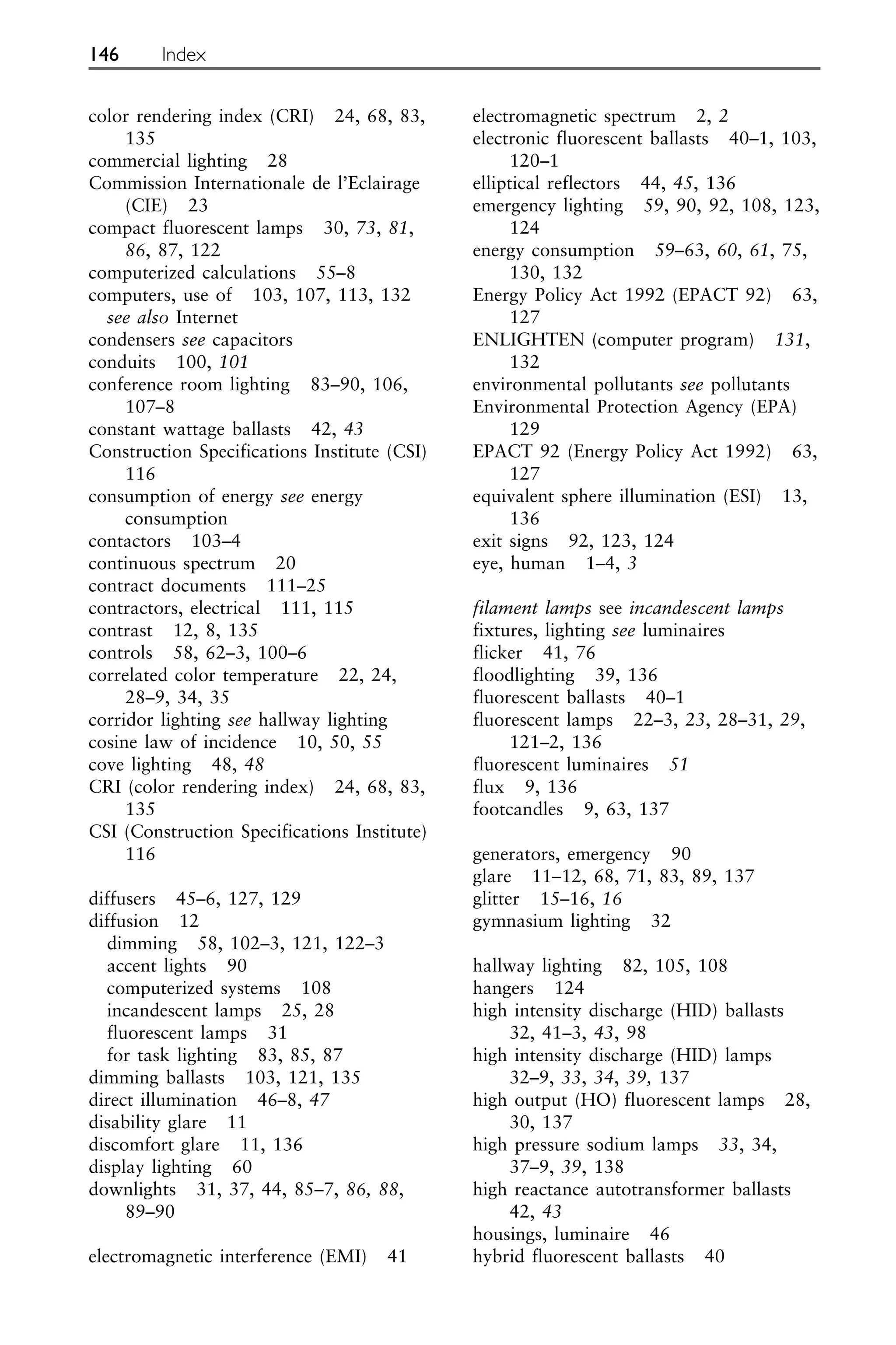 color rendering index (CRI) 24, 68, 83,
135
commercial lighting 28
Commission Internationale de l’Eclairage
(CIE) 23
compact fluorescent lamps 30, 73, 81,
86, 87, 122
computerized calculations 55–8
computers, use of 103, 107, 113, 132
see also Internet
condensers see capacitors
conduits 100, 101
conference room lighting 83–90, 106,
107–8
constant wattage ballasts 42, 43
Construction Specifications Institute (CSI)
116
consumption of energy see energy
consumption
contactors 103–4
continuous spectrum 20
contract documents 111–25
contractors, electrical 111, 115
contrast 12, 8, 135
controls 58, 62–3, 100–6
correlated color temperature 22, 24,
28–9, 34, 35
corridor lighting see hallway lighting
cosine law of incidence 10, 50, 55
cove lighting 48, 48
CRI (color rendering index) 24, 68, 83,
135
CSI (Construction Specifications Institute)
116
diffusers 45–6, 127, 129
diffusion 12
dimming 58, 102–3, 121, 122–3
accent lights 90
computerized systems 108
incandescent lamps 25, 28
fluorescent lamps 31
for task lighting 83, 85, 87
dimming ballasts 103, 121, 135
direct illumination 46–8, 47
disability glare 11
discomfort glare 11, 136
display lighting 60
downlights 31, 37, 44, 85–7, 86, 88,
89–90
electromagnetic interference (EMI) 41
electromagnetic spectrum 2, 2
electronic fluorescent ballasts 40–1, 103,
120–1
elliptical reflectors 44, 45, 136
emergency lighting 59, 90, 92, 108, 123,
124
energy consumption 59–63, 60, 61, 75,
130, 132
Energy Policy Act 1992 (EPACT 92) 63,
127
ENLIGHTEN (computer program) 131,
132
environmental pollutants see pollutants
Environmental Protection Agency (EPA)
129
EPACT 92 (Energy Policy Act 1992) 63,
127
equivalent sphere illumination (ESI) 13,
136
exit signs 92, 123, 124
eye, human 1–4, 3
filament lamps see incandescent lamps
fixtures, lighting see luminaires
flicker 41, 76
floodlighting 39, 136
fluorescent ballasts 40–1
fluorescent lamps 22–3, 23, 28–31, 29,
121–2, 136
fluorescent luminaires 51
flux 9, 136
footcandles 9, 63, 137
generators, emergency 90
glare 11–12, 68, 71, 83, 89, 137
glitter 15–16, 16
gymnasium lighting 32
hallway lighting 82, 105, 108
hangers 124
high intensity discharge (HID) ballasts
32, 41–3, 43, 98
high intensity discharge (HID) lamps
32–9, 33, 34, 39, 137
high output (HO) fluorescent lamps 28,
30, 137
high pressure sodium lamps 33, 34,
37–9, 39, 138
high reactance autotransformer ballasts
42, 43
housings, luminaire 46
hybrid fluorescent ballasts 40
146 Index
 