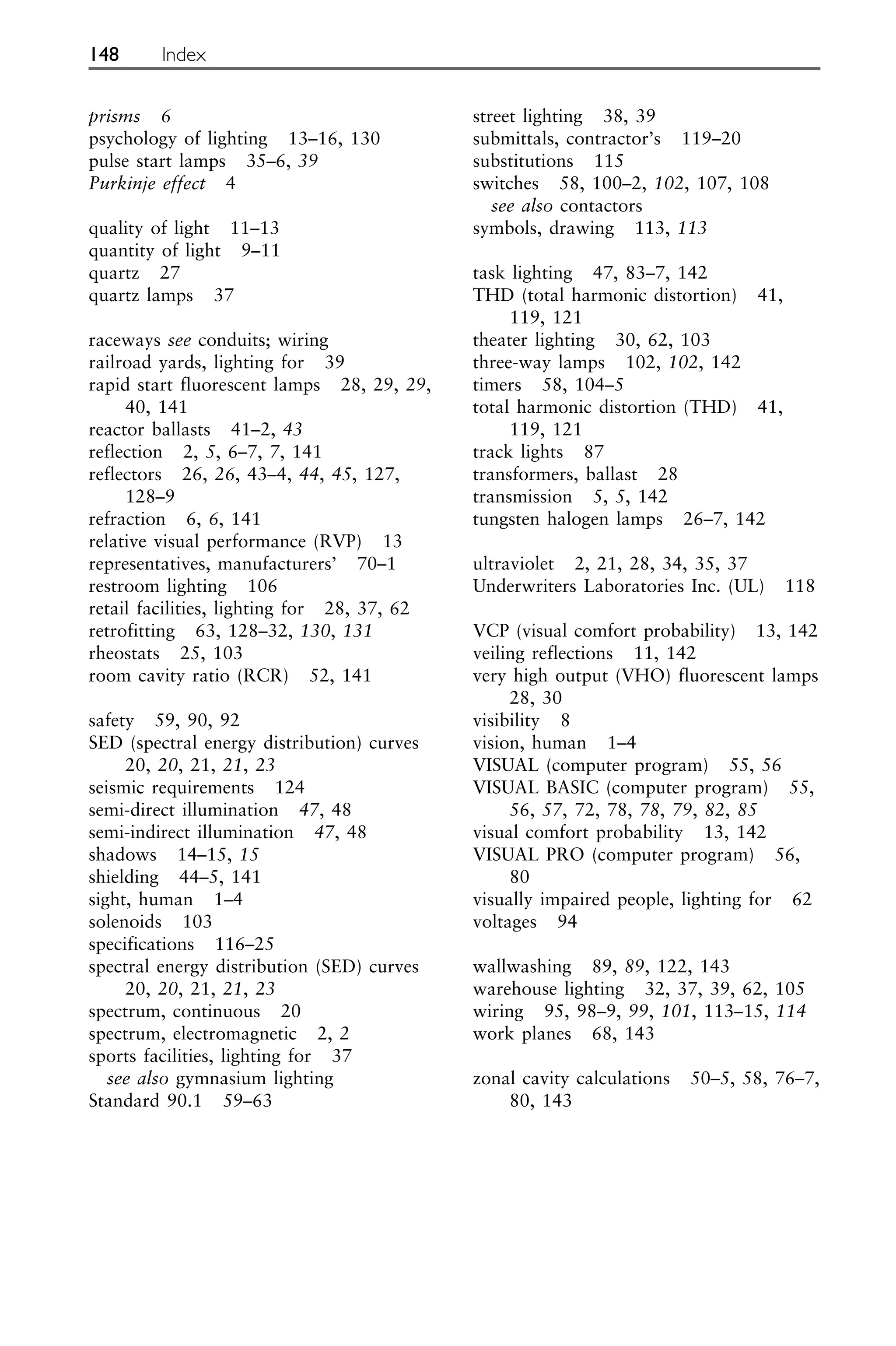 prisms 6
psychology of lighting 13–16, 130
pulse start lamps 35–6, 39
Purkinje effect 4
quality of light 11–13
quantity of light 9–11
quartz 27
quartz lamps 37
raceways see conduits; wiring
railroad yards, lighting for 39
rapid start fluorescent lamps 28, 29, 29,
40, 141
reactor ballasts 41–2, 43
reflection 2, 5, 6–7, 7, 141
reflectors 26, 26, 43–4, 44, 45, 127,
128–9
refraction 6, 6, 141
relative visual performance (RVP) 13
representatives, manufacturers’ 70–1
restroom lighting 106
retail facilities, lighting for 28, 37, 62
retrofitting 63, 128–32, 130, 131
rheostats 25, 103
room cavity ratio (RCR) 52, 141
safety 59, 90, 92
SED (spectral energy distribution) curves
20, 20, 21, 21, 23
seismic requirements 124
semi-direct illumination 47, 48
semi-indirect illumination 47, 48
shadows 14–15, 15
shielding 44–5, 141
sight, human 1–4
solenoids 103
specifications 116–25
spectral energy distribution (SED) curves
20, 20, 21, 21, 23
spectrum, continuous 20
spectrum, electromagnetic 2, 2
sports facilities, lighting for 37
see also gymnasium lighting
Standard 90.1 59–63
street lighting 38, 39
submittals, contractor’s 119–20
substitutions 115
switches 58, 100–2, 102, 107, 108
see also contactors
symbols, drawing 113, 113
task lighting 47, 83–7, 142
THD (total harmonic distortion) 41,
119, 121
theater lighting 30, 62, 103
three-way lamps 102, 102, 142
timers 58, 104–5
total harmonic distortion (THD) 41,
119, 121
track lights 87
transformers, ballast 28
transmission 5, 5, 142
tungsten halogen lamps 26–7, 142
ultraviolet 2, 21, 28, 34, 35, 37
Underwriters Laboratories Inc. (UL) 118
VCP (visual comfort probability) 13, 142
veiling reflections 11, 142
very high output (VHO) fluorescent lamps
28, 30
visibility 8
vision, human 1–4
VISUAL (computer program) 55, 56
VISUAL BASIC (computer program) 55,
56, 57, 72, 78, 78, 79, 82, 85
visual comfort probability 13, 142
VISUAL PRO (computer program) 56,
80
visually impaired people, lighting for 62
voltages 94
wallwashing 89, 89, 122, 143
warehouse lighting 32, 37, 39, 62, 105
wiring 95, 98–9, 99, 101, 113–15, 114
work planes 68, 143
zonal cavity calculations 50–5, 58, 76–7,
80, 143
148 Index
 