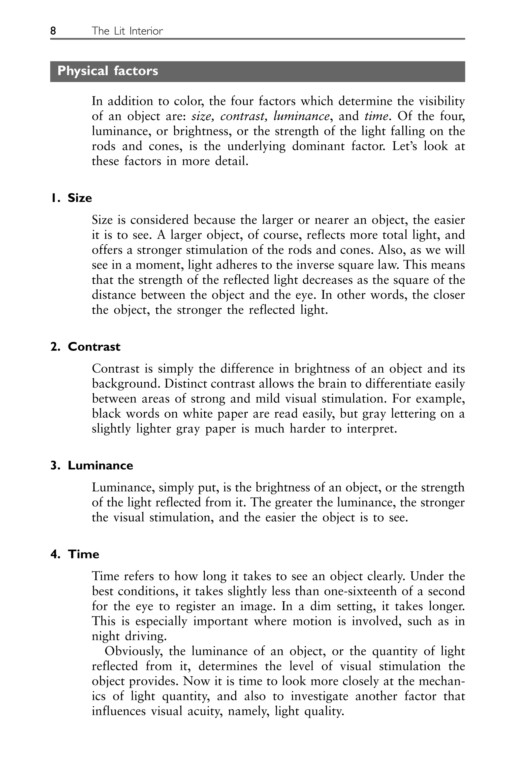Physical factors
In addition to color, the four factors which determine the visibility
of an object are: size, contrast, luminance, and time. Of the four,
luminance, or brightness, or the strength of the light falling on the
rods and cones, is the underlying dominant factor. Let’s look at
these factors in more detail.
1. Size
Size is considered because the larger or nearer an object, the easier
it is to see. A larger object, of course, reflects more total light, and
offers a stronger stimulation of the rods and cones. Also, as we will
see in a moment, light adheres to the inverse square law. This means
that the strength of the reflected light decreases as the square of the
distance between the object and the eye. In other words, the closer
the object, the stronger the reflected light.
2. Contrast
Contrast is simply the difference in brightness of an object and its
background. Distinct contrast allows the brain to differentiate easily
between areas of strong and mild visual stimulation. For example,
black words on white paper are read easily, but gray lettering on a
slightly lighter gray paper is much harder to interpret.
3. Luminance
Luminance, simply put, is the brightness of an object, or the strength
of the light reflected from it. The greater the luminance, the stronger
the visual stimulation, and the easier the object is to see.
4. Time
Time refers to how long it takes to see an object clearly. Under the
best conditions, it takes slightly less than one-sixteenth of a second
for the eye to register an image. In a dim setting, it takes longer.
This is especially important where motion is involved, such as in
night driving.
Obviously, the luminance of an object, or the quantity of light
reflected from it, determines the level of visual stimulation the
object provides. Now it is time to look more closely at the mechan-
ics of light quantity, and also to investigate another factor that
influences visual acuity, namely, light quality.
8 The Lit Interior
 