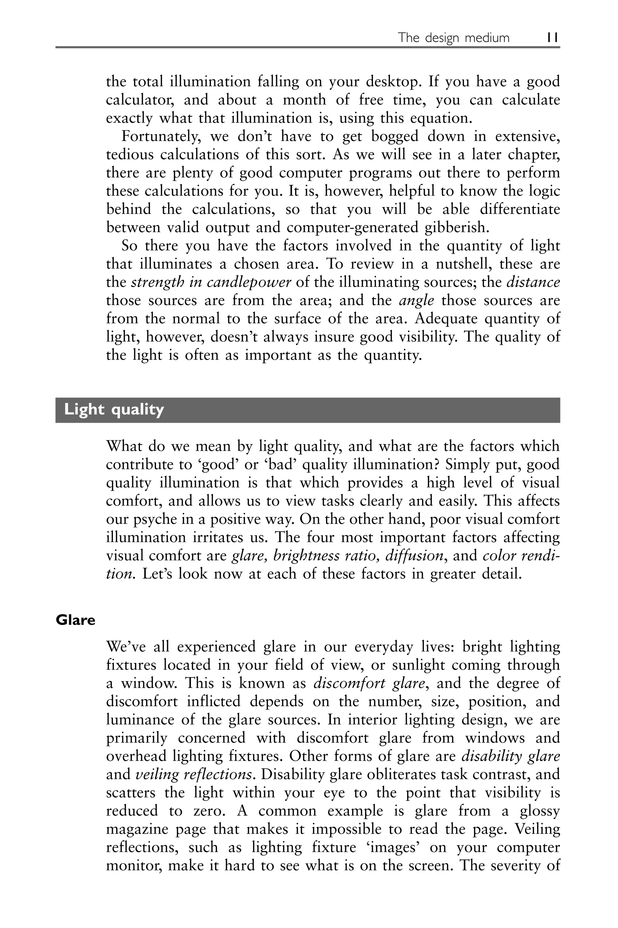 the total illumination falling on your desktop. If you have a good
calculator, and about a month of free time, you can calculate
exactly what that illumination is, using this equation.
Fortunately, we don’t have to get bogged down in extensive,
tedious calculations of this sort. As we will see in a later chapter,
there are plenty of good computer programs out there to perform
these calculations for you. It is, however, helpful to know the logic
behind the calculations, so that you will be able differentiate
between valid output and computer-generated gibberish.
So there you have the factors involved in the quantity of light
that illuminates a chosen area. To review in a nutshell, these are
the strength in candlepower of the illuminating sources; the distance
those sources are from the area; and the angle those sources are
from the normal to the surface of the area. Adequate quantity of
light, however, doesn’t always insure good visibility. The quality of
the light is often as important as the quantity.
Light quality
What do we mean by light quality, and what are the factors which
contribute to ‘good’ or ‘bad’ quality illumination? Simply put, good
quality illumination is that which provides a high level of visual
comfort, and allows us to view tasks clearly and easily. This affects
our psyche in a positive way. On the other hand, poor visual comfort
illumination irritates us. The four most important factors affecting
visual comfort are glare, brightness ratio, diffusion, and color rendi-
tion. Let’s look now at each of these factors in greater detail.
Glare
We’ve all experienced glare in our everyday lives: bright lighting
fixtures located in your field of view, or sunlight coming through
a window. This is known as discomfort glare, and the degree of
discomfort inflicted depends on the number, size, position, and
luminance of the glare sources. In interior lighting design, we are
primarily concerned with discomfort glare from windows and
overhead lighting fixtures. Other forms of glare are disability glare
and veiling reflections. Disability glare obliterates task contrast, and
scatters the light within your eye to the point that visibility is
reduced to zero. A common example is glare from a glossy
magazine page that makes it impossible to read the page. Veiling
reflections, such as lighting fixture ‘images’ on your computer
monitor, make it hard to see what is on the screen. The severity of
The design medium 11
 
