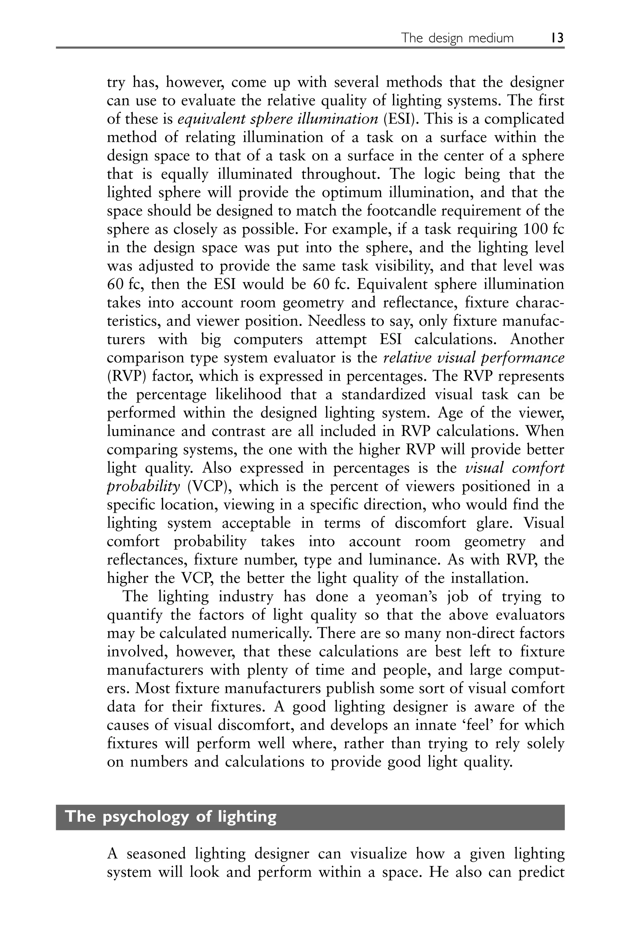 try has, however, come up with several methods that the designer
can use to evaluate the relative quality of lighting systems. The first
of these is equivalent sphere illumination (ESI). This is a complicated
method of relating illumination of a task on a surface within the
design space to that of a task on a surface in the center of a sphere
that is equally illuminated throughout. The logic being that the
lighted sphere will provide the optimum illumination, and that the
space should be designed to match the footcandle requirement of the
sphere as closely as possible. For example, if a task requiring 100 fc
in the design space was put into the sphere, and the lighting level
was adjusted to provide the same task visibility, and that level was
60 fc, then the ESI would be 60 fc. Equivalent sphere illumination
takes into account room geometry and reflectance, fixture charac-
teristics, and viewer position. Needless to say, only fixture manufac-
turers with big computers attempt ESI calculations. Another
comparison type system evaluator is the relative visual performance
(RVP) factor, which is expressed in percentages. The RVP represents
the percentage likelihood that a standardized visual task can be
performed within the designed lighting system. Age of the viewer,
luminance and contrast are all included in RVP calculations. When
comparing systems, the one with the higher RVP will provide better
light quality. Also expressed in percentages is the visual comfort
probability (VCP), which is the percent of viewers positioned in a
specific location, viewing in a specific direction, who would find the
lighting system acceptable in terms of discomfort glare. Visual
comfort probability takes into account room geometry and
reflectances, fixture number, type and luminance. As with RVP, the
higher the VCP, the better the light quality of the installation.
The lighting industry has done a yeoman’s job of trying to
quantify the factors of light quality so that the above evaluators
may be calculated numerically. There are so many non-direct factors
involved, however, that these calculations are best left to fixture
manufacturers with plenty of time and people, and large comput-
ers. Most fixture manufacturers publish some sort of visual comfort
data for their fixtures. A good lighting designer is aware of the
causes of visual discomfort, and develops an innate ‘feel’ for which
fixtures will perform well where, rather than trying to rely solely
on numbers and calculations to provide good light quality.
The psychology of lighting
A seasoned lighting designer can visualize how a given lighting
system will look and perform within a space. He also can predict
The design medium 13
 